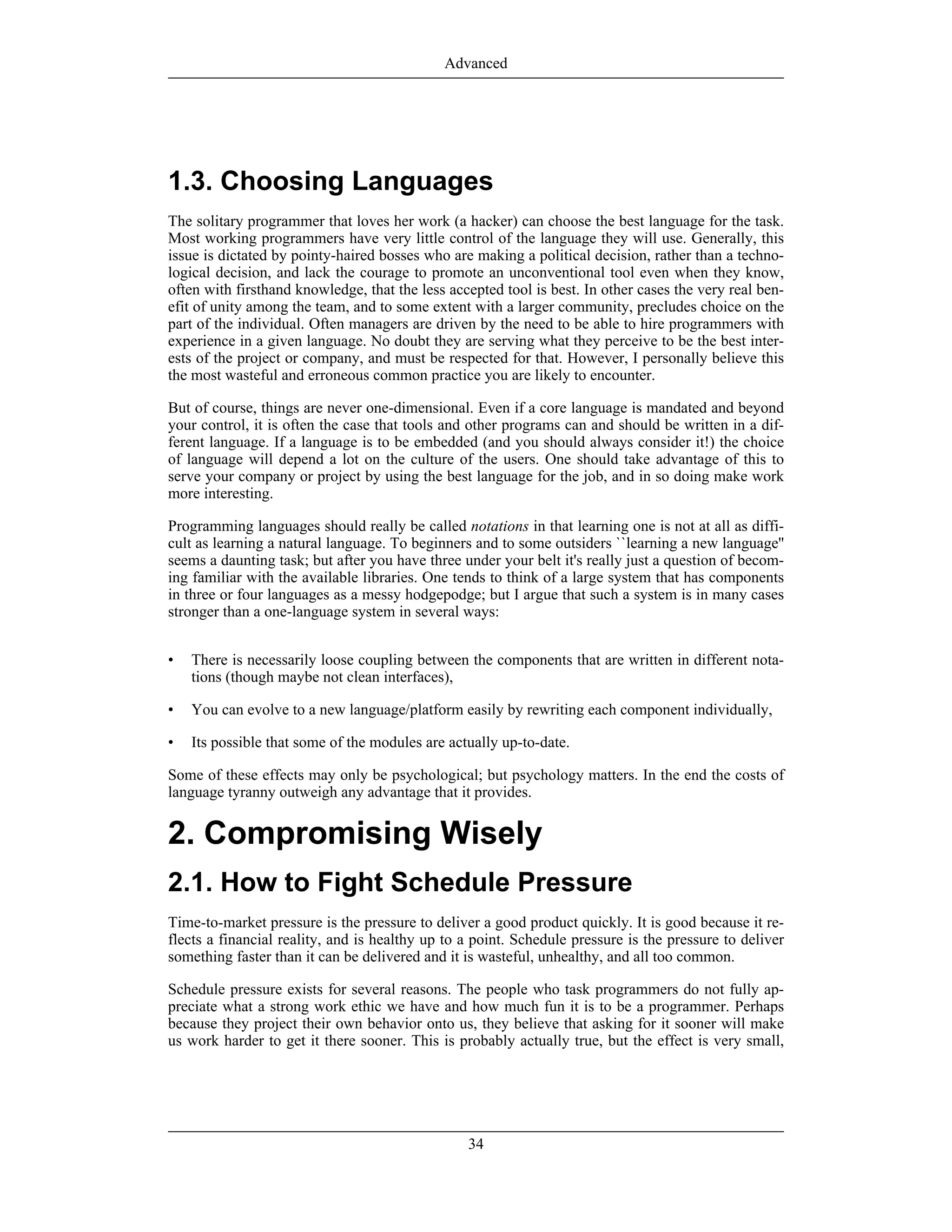 1.3. Choosing Languages
The solitary programmer that loves her work (a hacker) can choose the best language for the task.
Most working programmers have very little control of the language they will use. Generally, this
issue is dictated by pointy-haired bosses who are making a political decision, rather than a techno-
logical decision, and lack the courage to promote an unconventional tool even when they know,
often with firsthand knowledge, that the less accepted tool is best. In other cases the very real ben-
efit of unity among the team, and to some extent with a larger community, precludes choice on the
part of the individual. Often managers are driven by the need to be able to hire programmers with
experience in a given language. No doubt they are serving what they perceive to be the best inter-
ests of the project or company, and must be respected for that. However, I personally believe this
the most wasteful and erroneous common practice you are likely to encounter.
But of course, things are never one-dimensional. Even if a core language is mandated and beyond
your control, it is often the case that tools and other programs can and should be written in a dif-
ferent language. If a language is to be embedded (and you should always consider it!) the choice
of language will depend a lot on the culture of the users. One should take advantage of this to
serve your company or project by using the best language for the job, and in so doing make work
more interesting.
Programming languages should really be called notations in that learning one is not at all as diffi-
cult as learning a natural language. To beginners and to some outsiders ``learning a new language''
seems a daunting task; but after you have three under your belt it's really just a question of becom-
ing familiar with the available libraries. One tends to think of a large system that has components
in three or four languages as a messy hodgepodge; but I argue that such a system is in many cases
stronger than a one-language system in several ways:
• There is necessarily loose coupling between the components that are written in different nota-
tions (though maybe not clean interfaces),
• You can evolve to a new language/platform easily by rewriting each component individually,
• Its possible that some of the modules are actually up-to-date.
Some of these effects may only be psychological; but psychology matters. In the end the costs of
language tyranny outweigh any advantage that it provides.
2. Compromising Wisely
2.1. How to Fight Schedule Pressure
Time-to-market pressure is the pressure to deliver a good product quickly. It is good because it re-
flects a financial reality, and is healthy up to a point. Schedule pressure is the pressure to deliver
something faster than it can be delivered and it is wasteful, unhealthy, and all too common.
Schedule pressure exists for several reasons. The people who task programmers do not fully ap-
preciate what a strong work ethic we have and how much fun it is to be a programmer. Perhaps
because they project their own behavior onto us, they believe that asking for it sooner will make
us work harder to get it there sooner. This is probably actually true, but the effect is very small,
Advanced
34
 