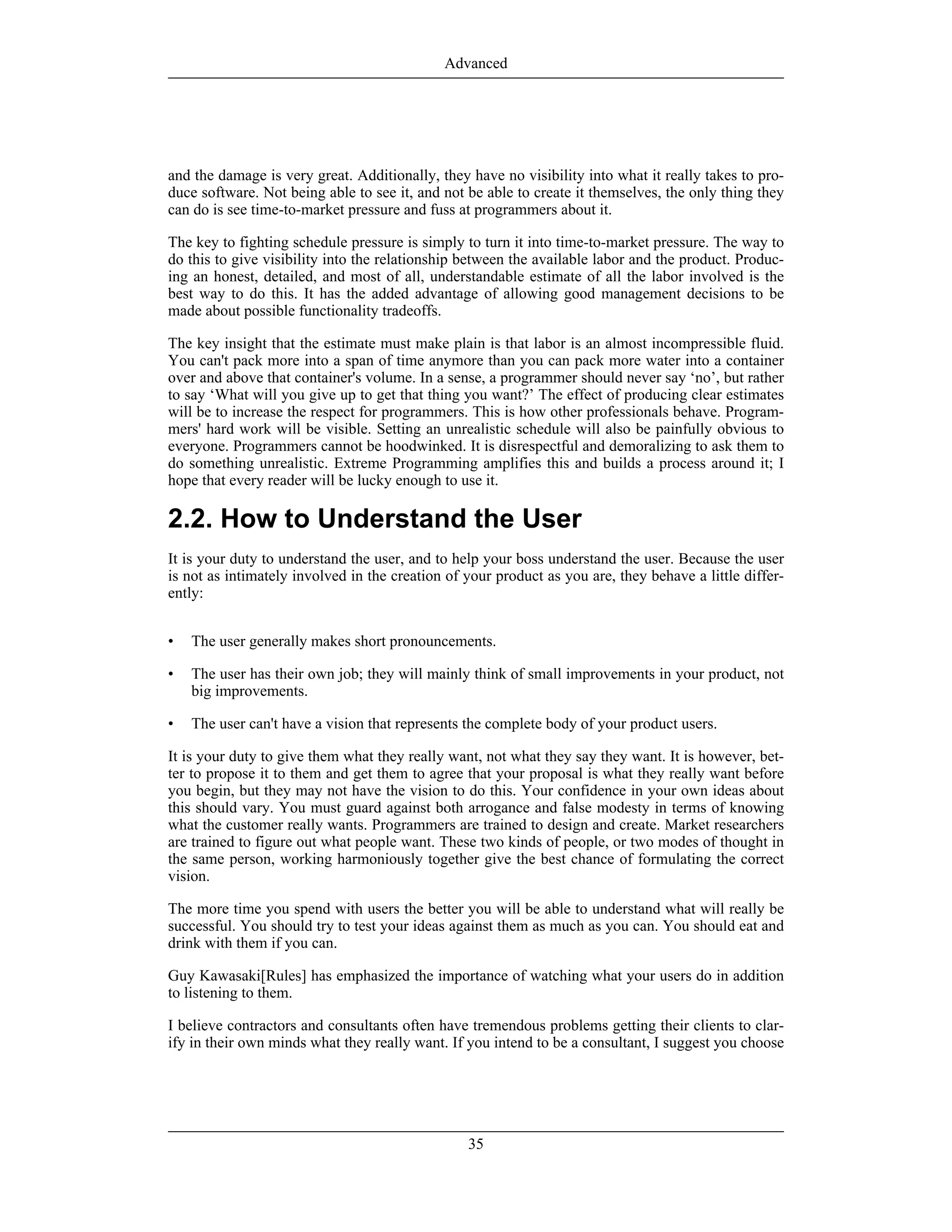 and the damage is very great. Additionally, they have no visibility into what it really takes to pro-
duce software. Not being able to see it, and not be able to create it themselves, the only thing they
can do is see time-to-market pressure and fuss at programmers about it.
The key to fighting schedule pressure is simply to turn it into time-to-market pressure. The way to
do this to give visibility into the relationship between the available labor and the product. Produc-
ing an honest, detailed, and most of all, understandable estimate of all the labor involved is the
best way to do this. It has the added advantage of allowing good management decisions to be
made about possible functionality tradeoffs.
The key insight that the estimate must make plain is that labor is an almost incompressible fluid.
You can't pack more into a span of time anymore than you can pack more water into a container
over and above that container's volume. In a sense, a programmer should never say ‘no’, but rather
to say ‘What will you give up to get that thing you want?’ The effect of producing clear estimates
will be to increase the respect for programmers. This is how other professionals behave. Program-
mers' hard work will be visible. Setting an unrealistic schedule will also be painfully obvious to
everyone. Programmers cannot be hoodwinked. It is disrespectful and demoralizing to ask them to
do something unrealistic. Extreme Programming amplifies this and builds a process around it; I
hope that every reader will be lucky enough to use it.
2.2. How to Understand the User
It is your duty to understand the user, and to help your boss understand the user. Because the user
is not as intimately involved in the creation of your product as you are, they behave a little differ-
ently:
• The user generally makes short pronouncements.
• The user has their own job; they will mainly think of small improvements in your product, not
big improvements.
• The user can't have a vision that represents the complete body of your product users.
It is your duty to give them what they really want, not what they say they want. It is however, bet-
ter to propose it to them and get them to agree that your proposal is what they really want before
you begin, but they may not have the vision to do this. Your confidence in your own ideas about
this should vary. You must guard against both arrogance and false modesty in terms of knowing
what the customer really wants. Programmers are trained to design and create. Market researchers
are trained to figure out what people want. These two kinds of people, or two modes of thought in
the same person, working harmoniously together give the best chance of formulating the correct
vision.
The more time you spend with users the better you will be able to understand what will really be
successful. You should try to test your ideas against them as much as you can. You should eat and
drink with them if you can.
Guy Kawasaki[Rules] has emphasized the importance of watching what your users do in addition
to listening to them.
I believe contractors and consultants often have tremendous problems getting their clients to clar-
ify in their own minds what they really want. If you intend to be a consultant, I suggest you choose
Advanced
35
 