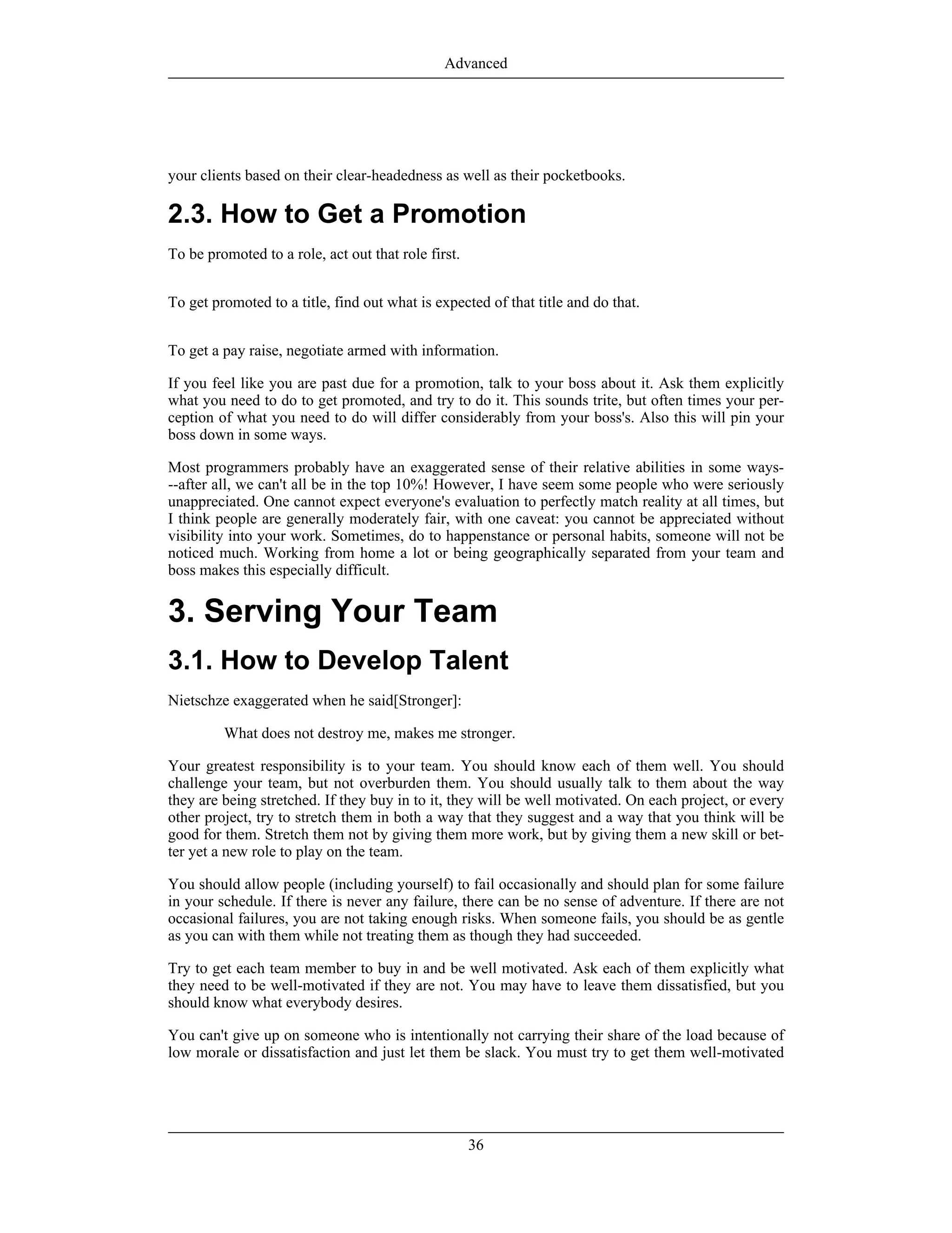 your clients based on their clear-headedness as well as their pocketbooks.
2.3. How to Get a Promotion
To be promoted to a role, act out that role first.
To get promoted to a title, find out what is expected of that title and do that.
To get a pay raise, negotiate armed with information.
If you feel like you are past due for a promotion, talk to your boss about it. Ask them explicitly
what you need to do to get promoted, and try to do it. This sounds trite, but often times your per-
ception of what you need to do will differ considerably from your boss's. Also this will pin your
boss down in some ways.
Most programmers probably have an exaggerated sense of their relative abilities in some ways-
--after all, we can't all be in the top 10%! However, I have seem some people who were seriously
unappreciated. One cannot expect everyone's evaluation to perfectly match reality at all times, but
I think people are generally moderately fair, with one caveat: you cannot be appreciated without
visibility into your work. Sometimes, do to happenstance or personal habits, someone will not be
noticed much. Working from home a lot or being geographically separated from your team and
boss makes this especially difficult.
3. Serving Your Team
3.1. How to Develop Talent
Nietschze exaggerated when he said[Stronger]:
What does not destroy me, makes me stronger.
Your greatest responsibility is to your team. You should know each of them well. You should
challenge your team, but not overburden them. You should usually talk to them about the way
they are being stretched. If they buy in to it, they will be well motivated. On each project, or every
other project, try to stretch them in both a way that they suggest and a way that you think will be
good for them. Stretch them not by giving them more work, but by giving them a new skill or bet-
ter yet a new role to play on the team.
You should allow people (including yourself) to fail occasionally and should plan for some failure
in your schedule. If there is never any failure, there can be no sense of adventure. If there are not
occasional failures, you are not taking enough risks. When someone fails, you should be as gentle
as you can with them while not treating them as though they had succeeded.
Try to get each team member to buy in and be well motivated. Ask each of them explicitly what
they need to be well-motivated if they are not. You may have to leave them dissatisfied, but you
should know what everybody desires.
You can't give up on someone who is intentionally not carrying their share of the load because of
low morale or dissatisfaction and just let them be slack. You must try to get them well-motivated
Advanced
36
 