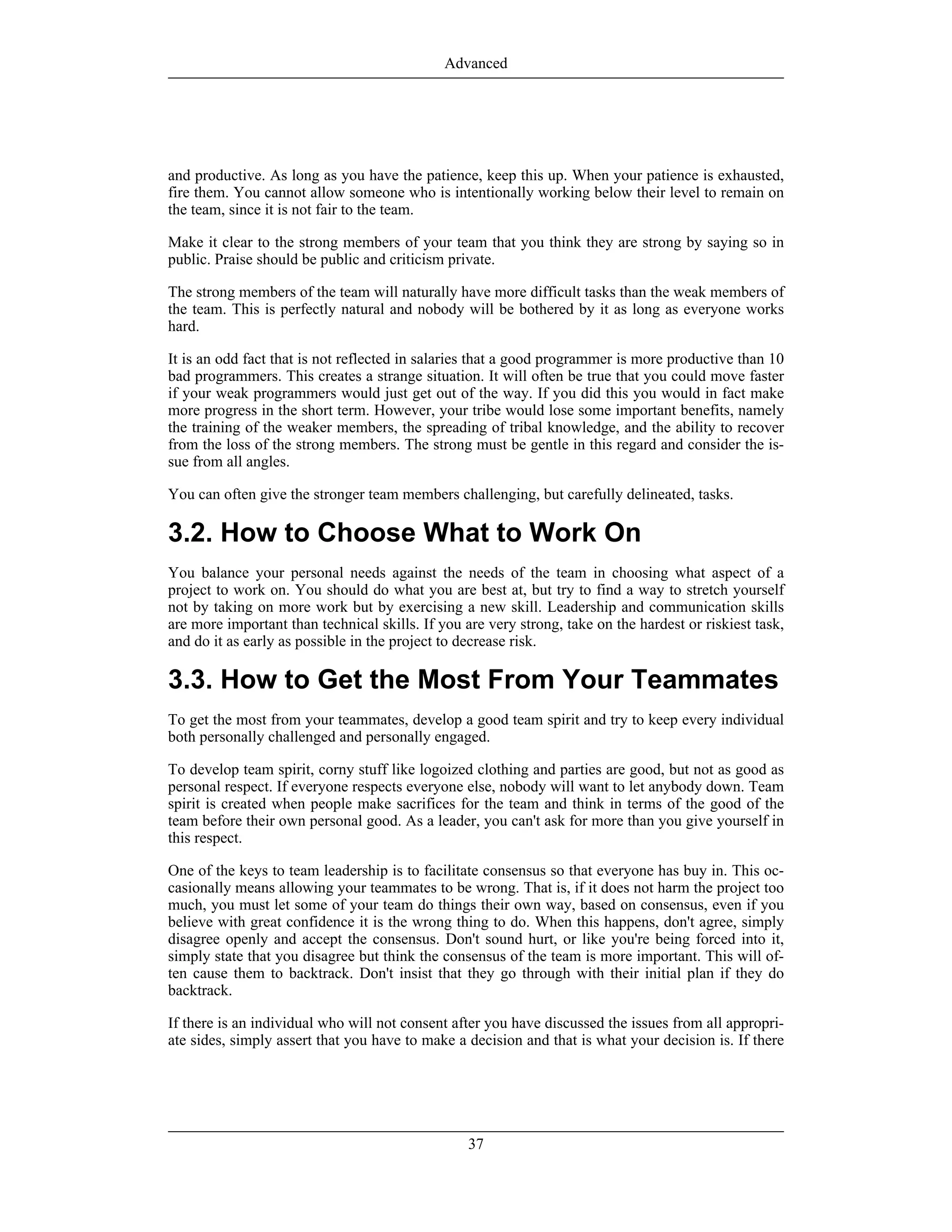 and productive. As long as you have the patience, keep this up. When your patience is exhausted,
fire them. You cannot allow someone who is intentionally working below their level to remain on
the team, since it is not fair to the team.
Make it clear to the strong members of your team that you think they are strong by saying so in
public. Praise should be public and criticism private.
The strong members of the team will naturally have more difficult tasks than the weak members of
the team. This is perfectly natural and nobody will be bothered by it as long as everyone works
hard.
It is an odd fact that is not reflected in salaries that a good programmer is more productive than 10
bad programmers. This creates a strange situation. It will often be true that you could move faster
if your weak programmers would just get out of the way. If you did this you would in fact make
more progress in the short term. However, your tribe would lose some important benefits, namely
the training of the weaker members, the spreading of tribal knowledge, and the ability to recover
from the loss of the strong members. The strong must be gentle in this regard and consider the is-
sue from all angles.
You can often give the stronger team members challenging, but carefully delineated, tasks.
3.2. How to Choose What to Work On
You balance your personal needs against the needs of the team in choosing what aspect of a
project to work on. You should do what you are best at, but try to find a way to stretch yourself
not by taking on more work but by exercising a new skill. Leadership and communication skills
are more important than technical skills. If you are very strong, take on the hardest or riskiest task,
and do it as early as possible in the project to decrease risk.
3.3. How to Get the Most From Your Teammates
To get the most from your teammates, develop a good team spirit and try to keep every individual
both personally challenged and personally engaged.
To develop team spirit, corny stuff like logoized clothing and parties are good, but not as good as
personal respect. If everyone respects everyone else, nobody will want to let anybody down. Team
spirit is created when people make sacrifices for the team and think in terms of the good of the
team before their own personal good. As a leader, you can't ask for more than you give yourself in
this respect.
One of the keys to team leadership is to facilitate consensus so that everyone has buy in. This oc-
casionally means allowing your teammates to be wrong. That is, if it does not harm the project too
much, you must let some of your team do things their own way, based on consensus, even if you
believe with great confidence it is the wrong thing to do. When this happens, don't agree, simply
disagree openly and accept the consensus. Don't sound hurt, or like you're being forced into it,
simply state that you disagree but think the consensus of the team is more important. This will of-
ten cause them to backtrack. Don't insist that they go through with their initial plan if they do
backtrack.
If there is an individual who will not consent after you have discussed the issues from all appropri-
ate sides, simply assert that you have to make a decision and that is what your decision is. If there
Advanced
37
 