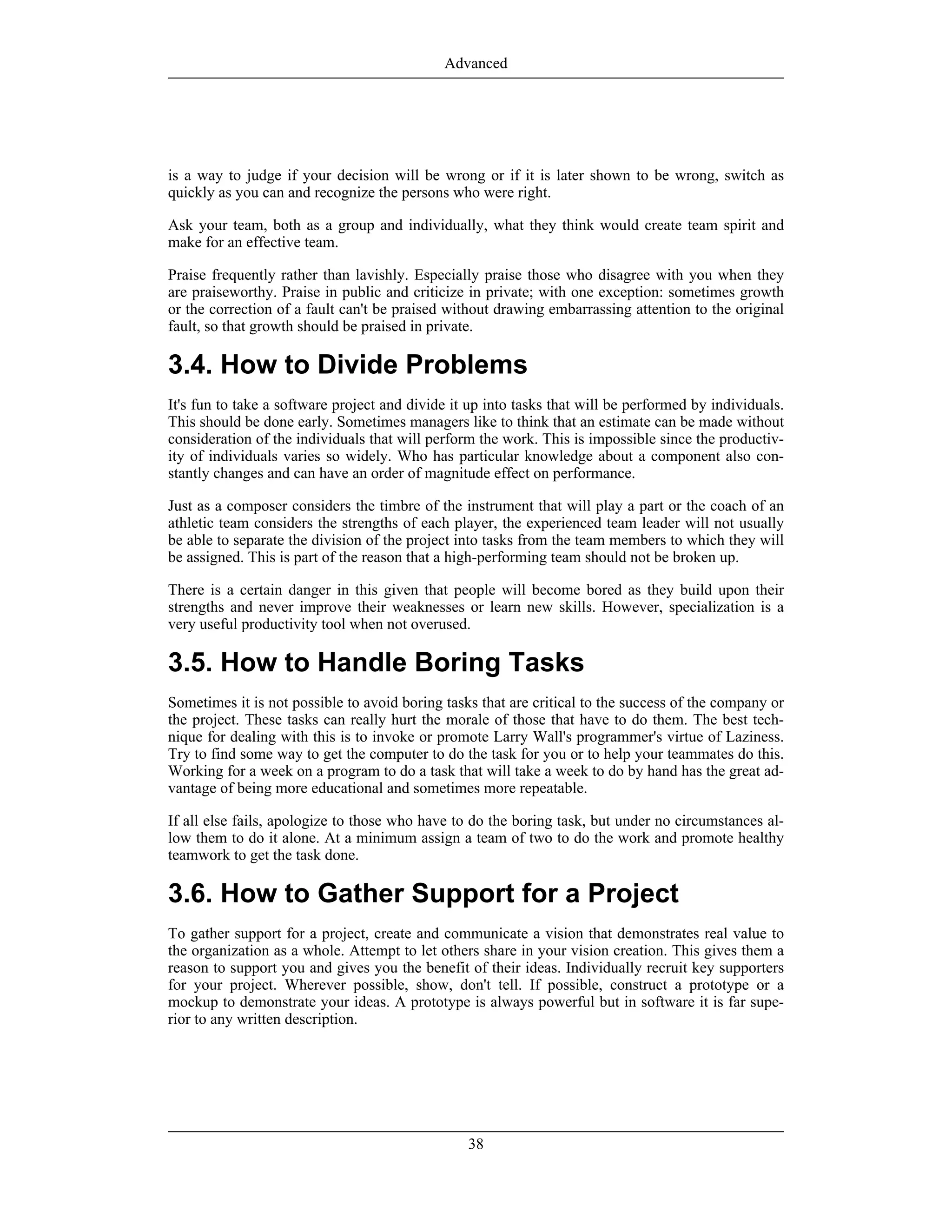 is a way to judge if your decision will be wrong or if it is later shown to be wrong, switch as
quickly as you can and recognize the persons who were right.
Ask your team, both as a group and individually, what they think would create team spirit and
make for an effective team.
Praise frequently rather than lavishly. Especially praise those who disagree with you when they
are praiseworthy. Praise in public and criticize in private; with one exception: sometimes growth
or the correction of a fault can't be praised without drawing embarrassing attention to the original
fault, so that growth should be praised in private.
3.4. How to Divide Problems
It's fun to take a software project and divide it up into tasks that will be performed by individuals.
This should be done early. Sometimes managers like to think that an estimate can be made without
consideration of the individuals that will perform the work. This is impossible since the productiv-
ity of individuals varies so widely. Who has particular knowledge about a component also con-
stantly changes and can have an order of magnitude effect on performance.
Just as a composer considers the timbre of the instrument that will play a part or the coach of an
athletic team considers the strengths of each player, the experienced team leader will not usually
be able to separate the division of the project into tasks from the team members to which they will
be assigned. This is part of the reason that a high-performing team should not be broken up.
There is a certain danger in this given that people will become bored as they build upon their
strengths and never improve their weaknesses or learn new skills. However, specialization is a
very useful productivity tool when not overused.
3.5. How to Handle Boring Tasks
Sometimes it is not possible to avoid boring tasks that are critical to the success of the company or
the project. These tasks can really hurt the morale of those that have to do them. The best tech-
nique for dealing with this is to invoke or promote Larry Wall's programmer's virtue of Laziness.
Try to find some way to get the computer to do the task for you or to help your teammates do this.
Working for a week on a program to do a task that will take a week to do by hand has the great ad-
vantage of being more educational and sometimes more repeatable.
If all else fails, apologize to those who have to do the boring task, but under no circumstances al-
low them to do it alone. At a minimum assign a team of two to do the work and promote healthy
teamwork to get the task done.
3.6. How to Gather Support for a Project
To gather support for a project, create and communicate a vision that demonstrates real value to
the organization as a whole. Attempt to let others share in your vision creation. This gives them a
reason to support you and gives you the benefit of their ideas. Individually recruit key supporters
for your project. Wherever possible, show, don't tell. If possible, construct a prototype or a
mockup to demonstrate your ideas. A prototype is always powerful but in software it is far supe-
rior to any written description.
Advanced
38
 