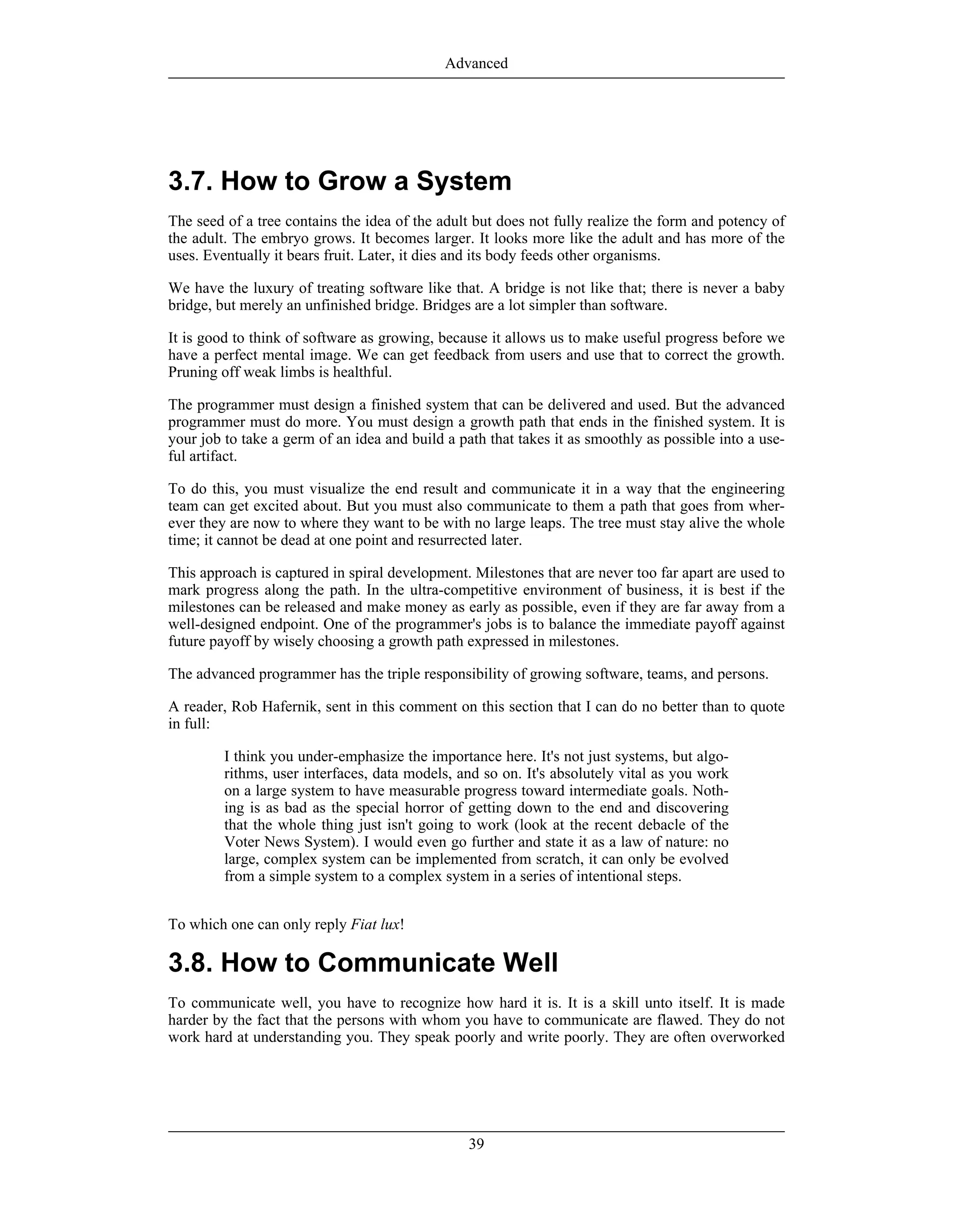3.7. How to Grow a System
The seed of a tree contains the idea of the adult but does not fully realize the form and potency of
the adult. The embryo grows. It becomes larger. It looks more like the adult and has more of the
uses. Eventually it bears fruit. Later, it dies and its body feeds other organisms.
We have the luxury of treating software like that. A bridge is not like that; there is never a baby
bridge, but merely an unfinished bridge. Bridges are a lot simpler than software.
It is good to think of software as growing, because it allows us to make useful progress before we
have a perfect mental image. We can get feedback from users and use that to correct the growth.
Pruning off weak limbs is healthful.
The programmer must design a finished system that can be delivered and used. But the advanced
programmer must do more. You must design a growth path that ends in the finished system. It is
your job to take a germ of an idea and build a path that takes it as smoothly as possible into a use-
ful artifact.
To do this, you must visualize the end result and communicate it in a way that the engineering
team can get excited about. But you must also communicate to them a path that goes from wher-
ever they are now to where they want to be with no large leaps. The tree must stay alive the whole
time; it cannot be dead at one point and resurrected later.
This approach is captured in spiral development. Milestones that are never too far apart are used to
mark progress along the path. In the ultra-competitive environment of business, it is best if the
milestones can be released and make money as early as possible, even if they are far away from a
well-designed endpoint. One of the programmer's jobs is to balance the immediate payoff against
future payoff by wisely choosing a growth path expressed in milestones.
The advanced programmer has the triple responsibility of growing software, teams, and persons.
A reader, Rob Hafernik, sent in this comment on this section that I can do no better than to quote
in full:
I think you under-emphasize the importance here. It's not just systems, but algo-
rithms, user interfaces, data models, and so on. It's absolutely vital as you work
on a large system to have measurable progress toward intermediate goals. Noth-
ing is as bad as the special horror of getting down to the end and discovering
that the whole thing just isn't going to work (look at the recent debacle of the
Voter News System). I would even go further and state it as a law of nature: no
large, complex system can be implemented from scratch, it can only be evolved
from a simple system to a complex system in a series of intentional steps.
To which one can only reply Fiat lux!
3.8. How to Communicate Well
To communicate well, you have to recognize how hard it is. It is a skill unto itself. It is made
harder by the fact that the persons with whom you have to communicate are flawed. They do not
work hard at understanding you. They speak poorly and write poorly. They are often overworked
Advanced
39
 