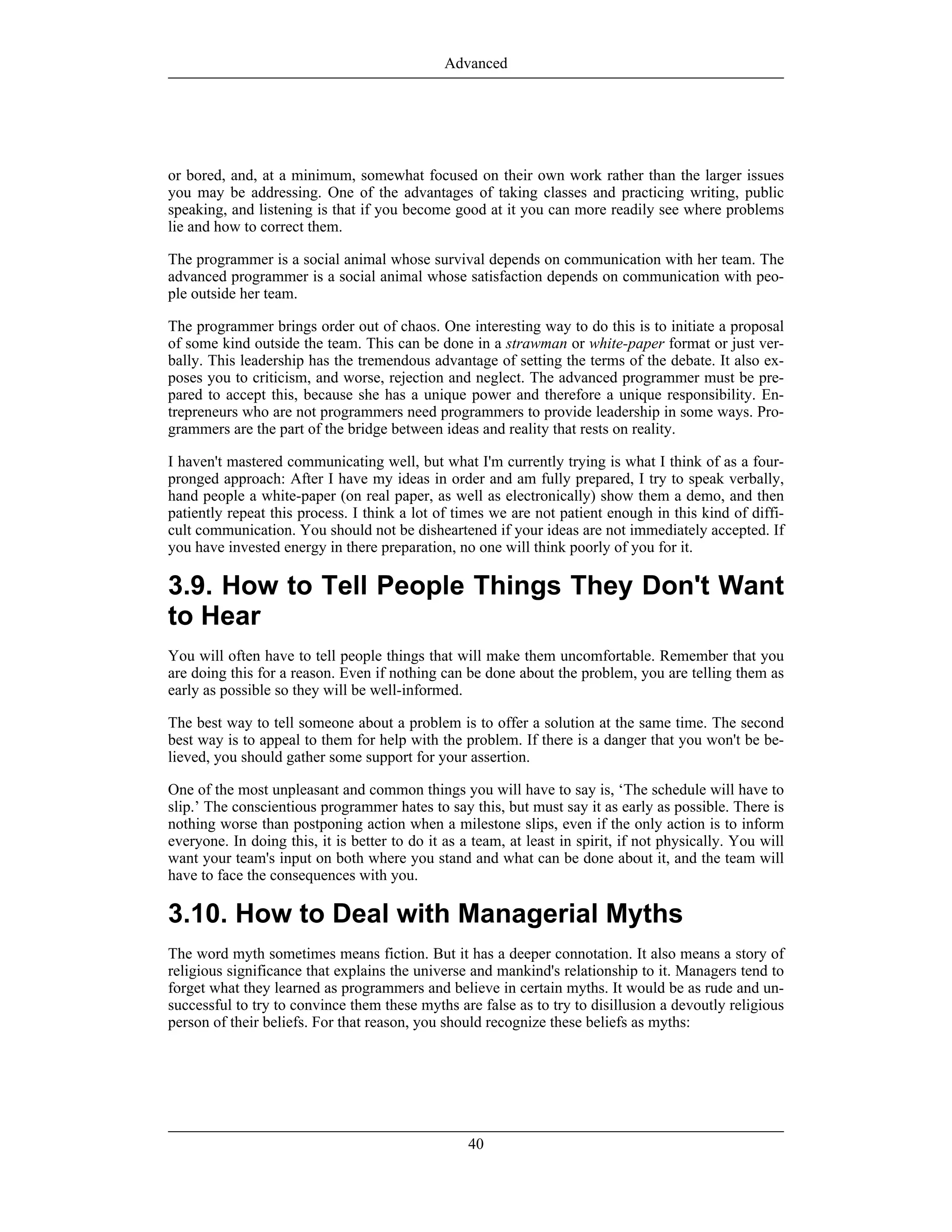 or bored, and, at a minimum, somewhat focused on their own work rather than the larger issues
you may be addressing. One of the advantages of taking classes and practicing writing, public
speaking, and listening is that if you become good at it you can more readily see where problems
lie and how to correct them.
The programmer is a social animal whose survival depends on communication with her team. The
advanced programmer is a social animal whose satisfaction depends on communication with peo-
ple outside her team.
The programmer brings order out of chaos. One interesting way to do this is to initiate a proposal
of some kind outside the team. This can be done in a strawman or white-paper format or just ver-
bally. This leadership has the tremendous advantage of setting the terms of the debate. It also ex-
poses you to criticism, and worse, rejection and neglect. The advanced programmer must be pre-
pared to accept this, because she has a unique power and therefore a unique responsibility. En-
trepreneurs who are not programmers need programmers to provide leadership in some ways. Pro-
grammers are the part of the bridge between ideas and reality that rests on reality.
I haven't mastered communicating well, but what I'm currently trying is what I think of as a four-
pronged approach: After I have my ideas in order and am fully prepared, I try to speak verbally,
hand people a white-paper (on real paper, as well as electronically) show them a demo, and then
patiently repeat this process. I think a lot of times we are not patient enough in this kind of diffi-
cult communication. You should not be disheartened if your ideas are not immediately accepted. If
you have invested energy in there preparation, no one will think poorly of you for it.
3.9. How to Tell People Things They Don't Want
to Hear
You will often have to tell people things that will make them uncomfortable. Remember that you
are doing this for a reason. Even if nothing can be done about the problem, you are telling them as
early as possible so they will be well-informed.
The best way to tell someone about a problem is to offer a solution at the same time. The second
best way is to appeal to them for help with the problem. If there is a danger that you won't be be-
lieved, you should gather some support for your assertion.
One of the most unpleasant and common things you will have to say is, ‘The schedule will have to
slip.’ The conscientious programmer hates to say this, but must say it as early as possible. There is
nothing worse than postponing action when a milestone slips, even if the only action is to inform
everyone. In doing this, it is better to do it as a team, at least in spirit, if not physically. You will
want your team's input on both where you stand and what can be done about it, and the team will
have to face the consequences with you.
3.10. How to Deal with Managerial Myths
The word myth sometimes means fiction. But it has a deeper connotation. It also means a story of
religious significance that explains the universe and mankind's relationship to it. Managers tend to
forget what they learned as programmers and believe in certain myths. It would be as rude and un-
successful to try to convince them these myths are false as to try to disillusion a devoutly religious
person of their beliefs. For that reason, you should recognize these beliefs as myths:
Advanced
40
 
