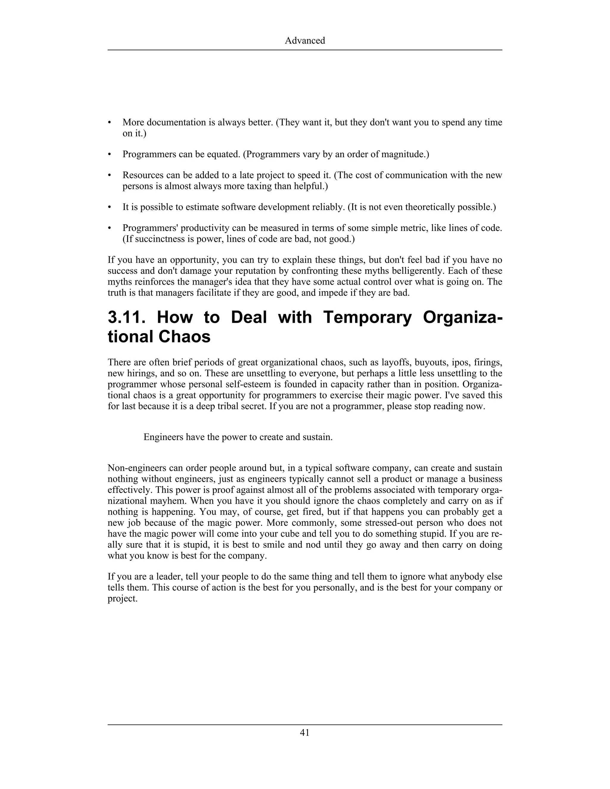 • More documentation is always better. (They want it, but they don't want you to spend any time
on it.)
• Programmers can be equated. (Programmers vary by an order of magnitude.)
• Resources can be added to a late project to speed it. (The cost of communication with the new
persons is almost always more taxing than helpful.)
• It is possible to estimate software development reliably. (It is not even theoretically possible.)
• Programmers' productivity can be measured in terms of some simple metric, like lines of code.
(If succinctness is power, lines of code are bad, not good.)
If you have an opportunity, you can try to explain these things, but don't feel bad if you have no
success and don't damage your reputation by confronting these myths belligerently. Each of these
myths reinforces the manager's idea that they have some actual control over what is going on. The
truth is that managers facilitate if they are good, and impede if they are bad.
3.11. How to Deal with Temporary Organiza-
tional Chaos
There are often brief periods of great organizational chaos, such as layoffs, buyouts, ipos, firings,
new hirings, and so on. These are unsettling to everyone, but perhaps a little less unsettling to the
programmer whose personal self-esteem is founded in capacity rather than in position. Organiza-
tional chaos is a great opportunity for programmers to exercise their magic power. I've saved this
for last because it is a deep tribal secret. If you are not a programmer, please stop reading now.
Engineers have the power to create and sustain.
Non-engineers can order people around but, in a typical software company, can create and sustain
nothing without engineers, just as engineers typically cannot sell a product or manage a business
effectively. This power is proof against almost all of the problems associated with temporary orga-
nizational mayhem. When you have it you should ignore the chaos completely and carry on as if
nothing is happening. You may, of course, get fired, but if that happens you can probably get a
new job because of the magic power. More commonly, some stressed-out person who does not
have the magic power will come into your cube and tell you to do something stupid. If you are re-
ally sure that it is stupid, it is best to smile and nod until they go away and then carry on doing
what you know is best for the company.
If you are a leader, tell your people to do the same thing and tell them to ignore what anybody else
tells them. This course of action is the best for you personally, and is the best for your company or
project.
Advanced
41
 