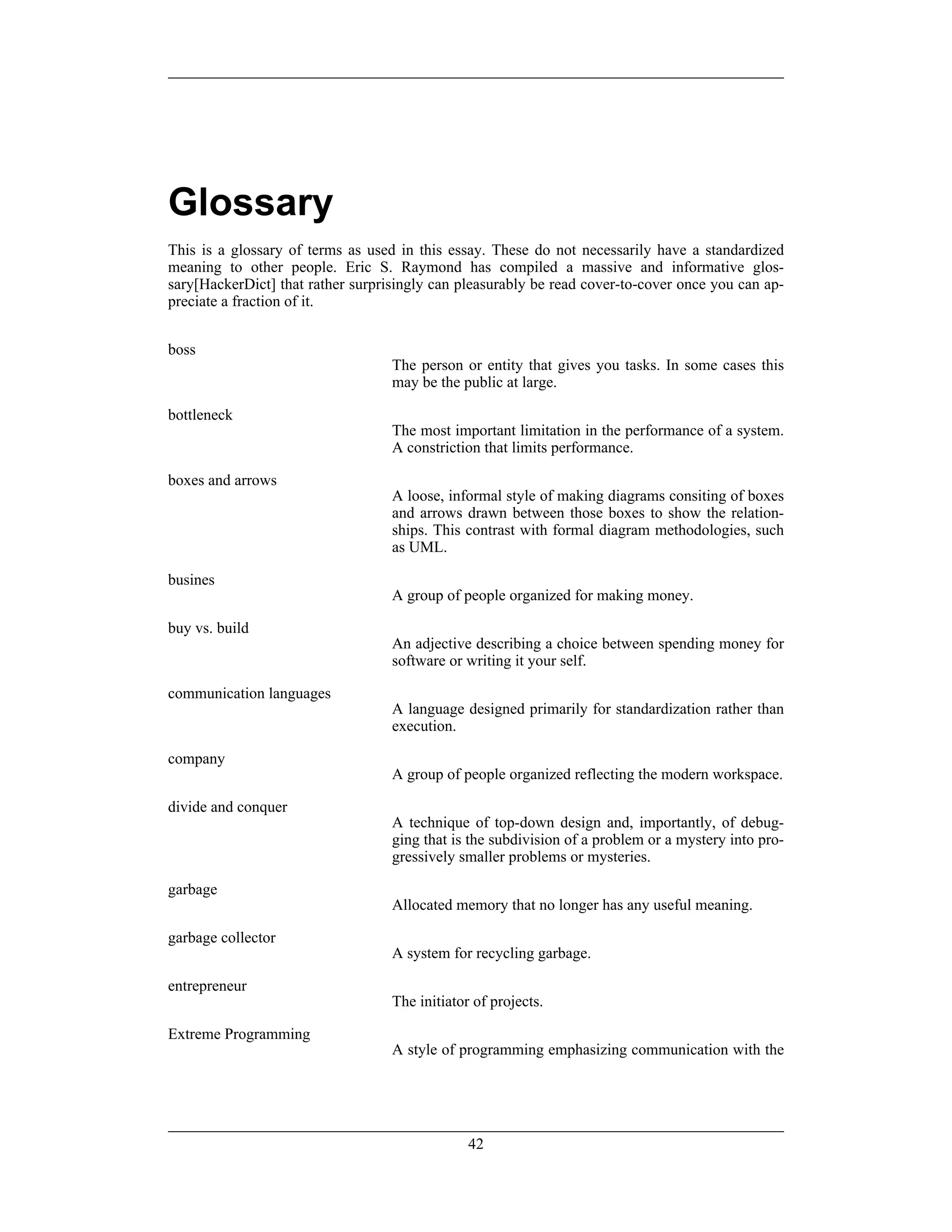 Glossary
This is a glossary of terms as used in this essay. These do not necessarily have a standardized
meaning to other people. Eric S. Raymond has compiled a massive and informative glos-
sary[HackerDict] that rather surprisingly can pleasurably be read cover-to-cover once you can ap-
preciate a fraction of it.
boss
The person or entity that gives you tasks. In some cases this
may be the public at large.
bottleneck
The most important limitation in the performance of a system.
A constriction that limits performance.
boxes and arrows
A loose, informal style of making diagrams consiting of boxes
and arrows drawn between those boxes to show the relation-
ships. This contrast with formal diagram methodologies, such
as UML.
busines
A group of people organized for making money.
buy vs. build
An adjective describing a choice between spending money for
software or writing it your self.
communication languages
A language designed primarily for standardization rather than
execution.
company
A group of people organized reflecting the modern workspace.
divide and conquer
A technique of top-down design and, importantly, of debug-
ging that is the subdivision of a problem or a mystery into pro-
gressively smaller problems or mysteries.
garbage
Allocated memory that no longer has any useful meaning.
garbage collector
A system for recycling garbage.
entrepreneur
The initiator of projects.
Extreme Programming
A style of programming emphasizing communication with the
42
 