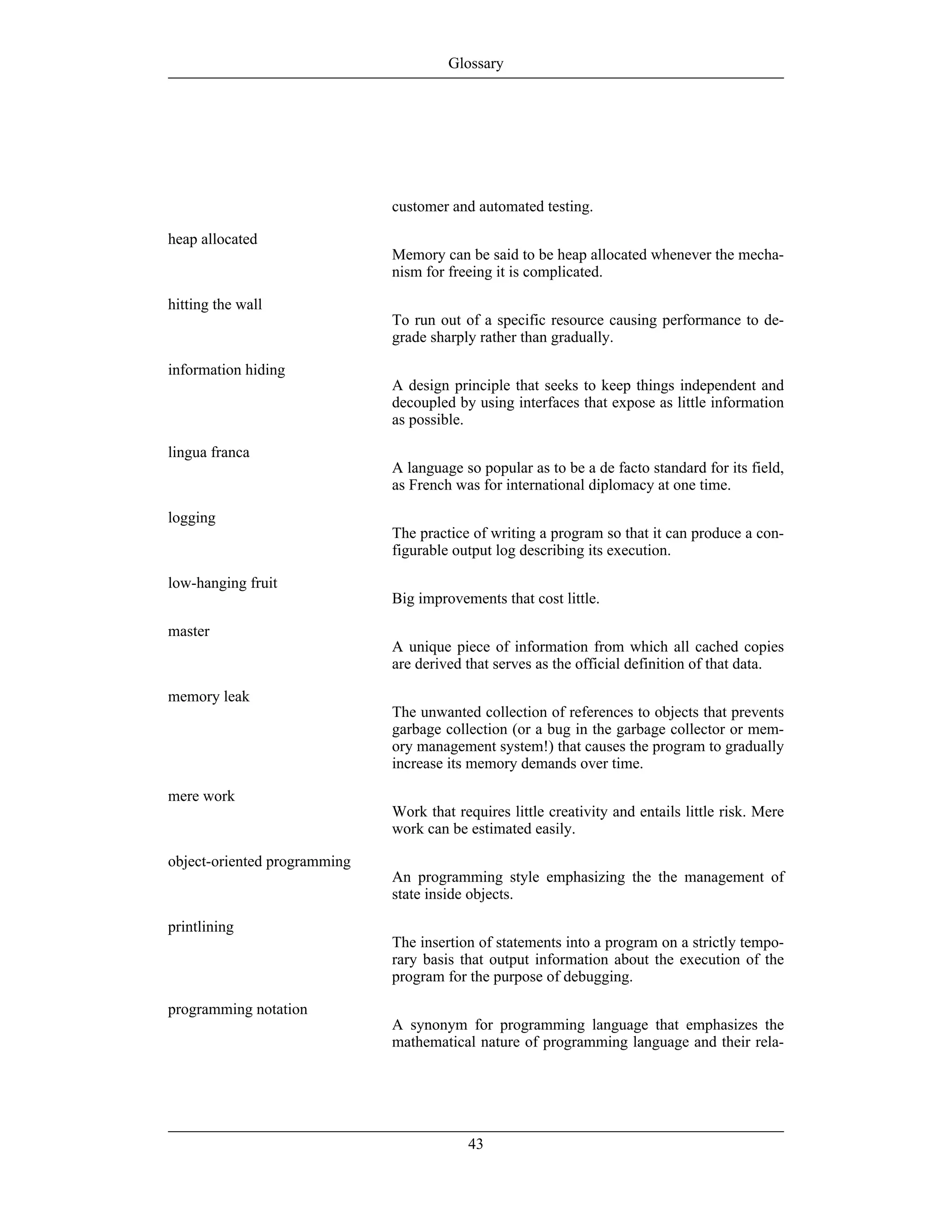 customer and automated testing.
heap allocated
Memory can be said to be heap allocated whenever the mecha-
nism for freeing it is complicated.
hitting the wall
To run out of a specific resource causing performance to de-
grade sharply rather than gradually.
information hiding
A design principle that seeks to keep things independent and
decoupled by using interfaces that expose as little information
as possible.
lingua franca
A language so popular as to be a de facto standard for its field,
as French was for international diplomacy at one time.
logging
The practice of writing a program so that it can produce a con-
figurable output log describing its execution.
low-hanging fruit
Big improvements that cost little.
master
A unique piece of information from which all cached copies
are derived that serves as the official definition of that data.
memory leak
The unwanted collection of references to objects that prevents
garbage collection (or a bug in the garbage collector or mem-
ory management system!) that causes the program to gradually
increase its memory demands over time.
mere work
Work that requires little creativity and entails little risk. Mere
work can be estimated easily.
object-oriented programming
An programming style emphasizing the the management of
state inside objects.
printlining
The insertion of statements into a program on a strictly tempo-
rary basis that output information about the execution of the
program for the purpose of debugging.
programming notation
A synonym for programming language that emphasizes the
mathematical nature of programming language and their rela-
Glossary
43
 