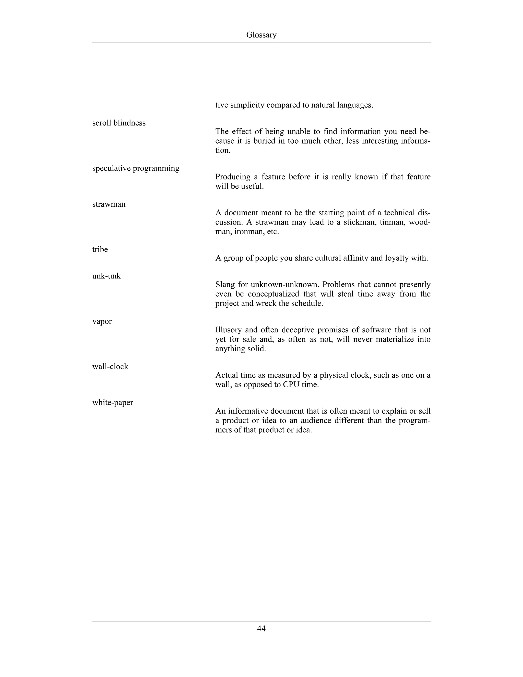 tive simplicity compared to natural languages.
scroll blindness
The effect of being unable to find information you need be-
cause it is buried in too much other, less interesting informa-
tion.
speculative programming
Producing a feature before it is really known if that feature
will be useful.
strawman
A document meant to be the starting point of a technical dis-
cussion. A strawman may lead to a stickman, tinman, wood-
man, ironman, etc.
tribe
A group of people you share cultural affinity and loyalty with.
unk-unk
Slang for unknown-unknown. Problems that cannot presently
even be conceptualized that will steal time away from the
project and wreck the schedule.
vapor
Illusory and often deceptive promises of software that is not
yet for sale and, as often as not, will never materialize into
anything solid.
wall-clock
Actual time as measured by a physical clock, such as one on a
wall, as opposed to CPU time.
white-paper
An informative document that is often meant to explain or sell
a product or idea to an audience different than the program-
mers of that product or idea.
Glossary
44
 