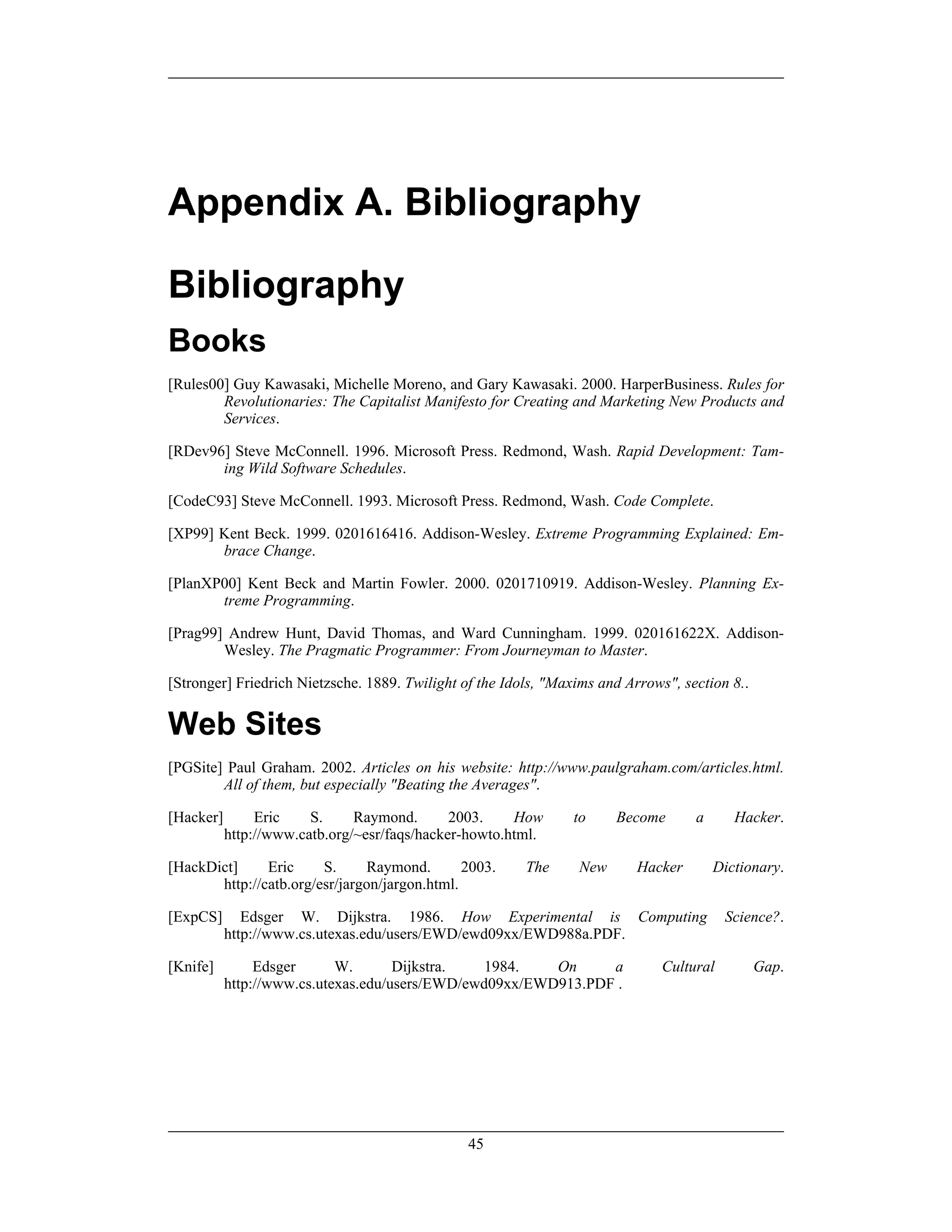 Appendix A. Bibliography
Bibliography
Books
[Rules00] Guy Kawasaki, Michelle Moreno, and Gary Kawasaki. 2000. HarperBusiness. Rules for
Revolutionaries: The Capitalist Manifesto for Creating and Marketing New Products and
Services.
[RDev96] Steve McConnell. 1996. Microsoft Press. Redmond, Wash. Rapid Development: Tam-
ing Wild Software Schedules.
[CodeC93] Steve McConnell. 1993. Microsoft Press. Redmond, Wash. Code Complete.
[XP99] Kent Beck. 1999. 0201616416. Addison-Wesley. Extreme Programming Explained: Em-
brace Change.
[PlanXP00] Kent Beck and Martin Fowler. 2000. 0201710919. Addison-Wesley. Planning Ex-
treme Programming.
[Prag99] Andrew Hunt, David Thomas, and Ward Cunningham. 1999. 020161622X. Addison-
Wesley. The Pragmatic Programmer: From Journeyman to Master.
[Stronger] Friedrich Nietzsche. 1889. Twilight of the Idols, "Maxims and Arrows", section 8..
Web Sites
[PGSite] Paul Graham. 2002. Articles on his website: http://www.paulgraham.com/articles.html.
All of them, but especially "Beating the Averages".
[Hacker] Eric S. Raymond. 2003. How to Become a Hacker.
http://www.catb.org/~esr/faqs/hacker-howto.html.
[HackDict] Eric S. Raymond. 2003. The New Hacker Dictionary.
http://catb.org/esr/jargon/jargon.html.
[ExpCS] Edsger W. Dijkstra. 1986. How Experimental is Computing Science?.
http://www.cs.utexas.edu/users/EWD/ewd09xx/EWD988a.PDF.
[Knife] Edsger W. Dijkstra. 1984. On a Cultural Gap.
http://www.cs.utexas.edu/users/EWD/ewd09xx/EWD913.PDF .
45
 