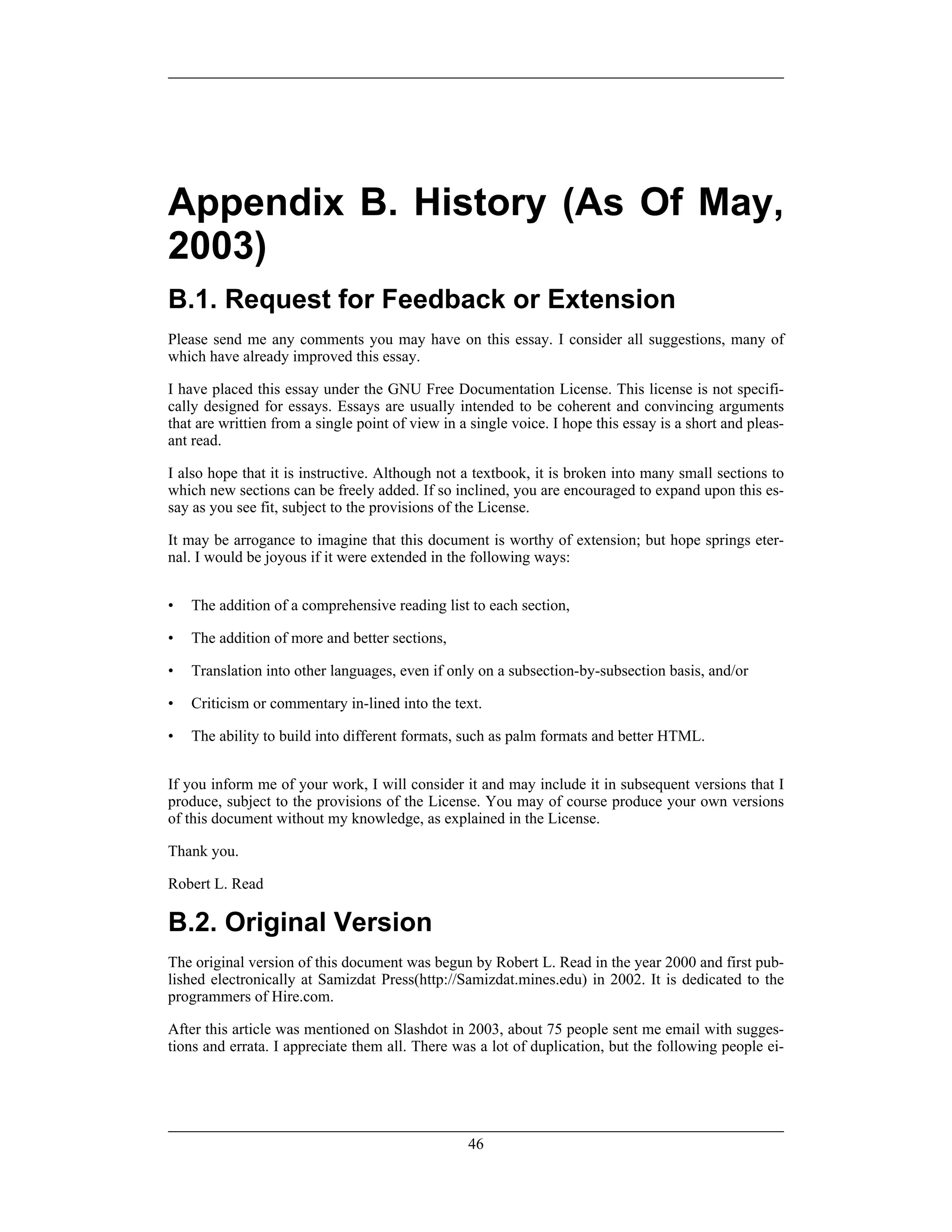 Appendix B. History (As Of May,
2003)
B.1. Request for Feedback or Extension
Please send me any comments you may have on this essay. I consider all suggestions, many of
which have already improved this essay.
I have placed this essay under the GNU Free Documentation License. This license is not specifi-
cally designed for essays. Essays are usually intended to be coherent and convincing arguments
that are writtien from a single point of view in a single voice. I hope this essay is a short and pleas-
ant read.
I also hope that it is instructive. Although not a textbook, it is broken into many small sections to
which new sections can be freely added. If so inclined, you are encouraged to expand upon this es-
say as you see fit, subject to the provisions of the License.
It may be arrogance to imagine that this document is worthy of extension; but hope springs eter-
nal. I would be joyous if it were extended in the following ways:
• The addition of a comprehensive reading list to each section,
• The addition of more and better sections,
• Translation into other languages, even if only on a subsection-by-subsection basis, and/or
• Criticism or commentary in-lined into the text.
• The ability to build into different formats, such as palm formats and better HTML.
If you inform me of your work, I will consider it and may include it in subsequent versions that I
produce, subject to the provisions of the License. You may of course produce your own versions
of this document without my knowledge, as explained in the License.
Thank you.
Robert L. Read
B.2. Original Version
The original version of this document was begun by Robert L. Read in the year 2000 and first pub-
lished electronically at Samizdat Press(http://Samizdat.mines.edu) in 2002. It is dedicated to the
programmers of Hire.com.
After this article was mentioned on Slashdot in 2003, about 75 people sent me email with sugges-
tions and errata. I appreciate them all. There was a lot of duplication, but the following people ei-
46
 