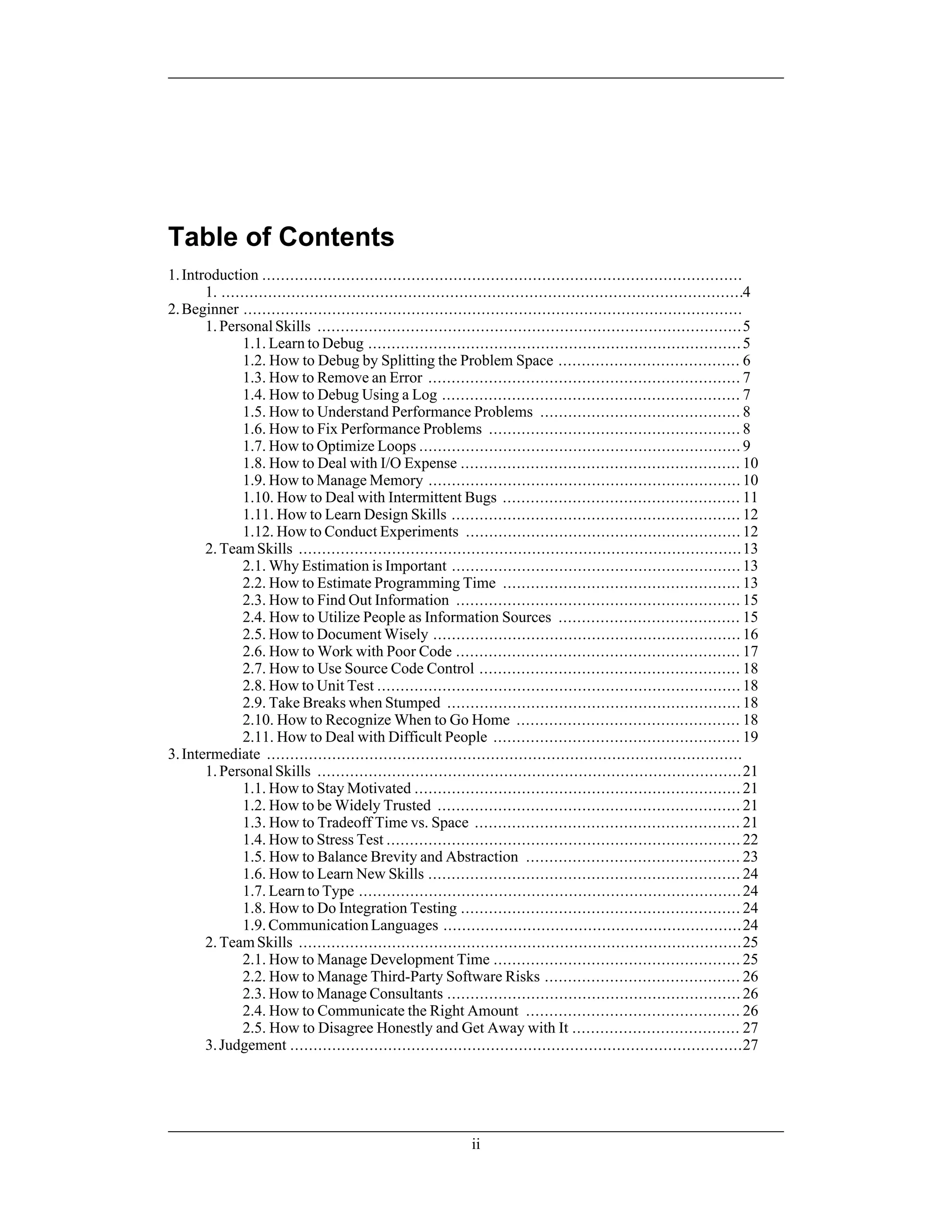 Table of Contents
1.Introduction .......................................................................................................
1. ................................................................................................................4
2.Beginner ...........................................................................................................
1.PersonalSkills ...........................................................................................5
1.1. Learn to Debug ................................................................................5
1.2. How to Debug by Splitting the Problem Space ....................................... 6
1.3. How to Remove an Error ................................................................... 7
1.4. How to Debug Using a Log ................................................................ 7
1.5. How to Understand Performance Problems ........................................... 8
1.6. How to Fix Performance Problems ...................................................... 8
1.7. How to Optimize Loops ..................................................................... 9
1.8. How to Deal with I/O Expense ............................................................ 10
1.9. How to Manage Memory ................................................................... 10
1.10. How to Deal with Intermittent Bugs ................................................... 11
1.11. How to Learn Design Skills .............................................................. 12
1.12. How to Conduct Experiments ........................................................... 12
2.TeamSkills ...............................................................................................13
2.1. Why Estimation is Important .............................................................. 13
2.2. How to Estimate Programming Time ................................................... 13
2.3. How to Find Out Information ............................................................. 15
2.4. How to Utilize People as Information Sources ....................................... 15
2.5. How to Document Wisely .................................................................. 16
2.6. How to Work with Poor Code ............................................................. 17
2.7. How to Use Source Code Control ........................................................ 18
2.8. How to Unit Test .............................................................................. 18
2.9. Take Breaks when Stumped ............................................................... 18
2.10. How to Recognize When to Go Home ................................................ 18
2.11. How to Deal with Difficult People ..................................................... 19
3.Intermediate ......................................................................................................
1.PersonalSkills ...........................................................................................21
1.1. How to Stay Motivated ...................................................................... 21
1.2. How to be Widely Trusted ................................................................. 21
1.3. How to Tradeoff Time vs. Space ......................................................... 21
1.4. How to Stress Test ............................................................................ 22
1.5. How to Balance Brevity and Abstraction .............................................. 23
1.6. How to Learn New Skills ................................................................... 24
1.7. Learn to Type ..................................................................................24
1.8. How to Do Integration Testing ............................................................ 24
1.9.CommunicationLanguages ................................................................24
2.TeamSkills ...............................................................................................25
2.1. How to Manage Development Time ..................................................... 25
2.2. How to Manage Third-Party Software Risks .......................................... 26
2.3. How to Manage Consultants ............................................................... 26
2.4. How to Communicate the Right Amount .............................................. 26
2.5. How to Disagree Honestly and Get Away with It .................................... 27
3.Judgement .................................................................................................27
ii
 