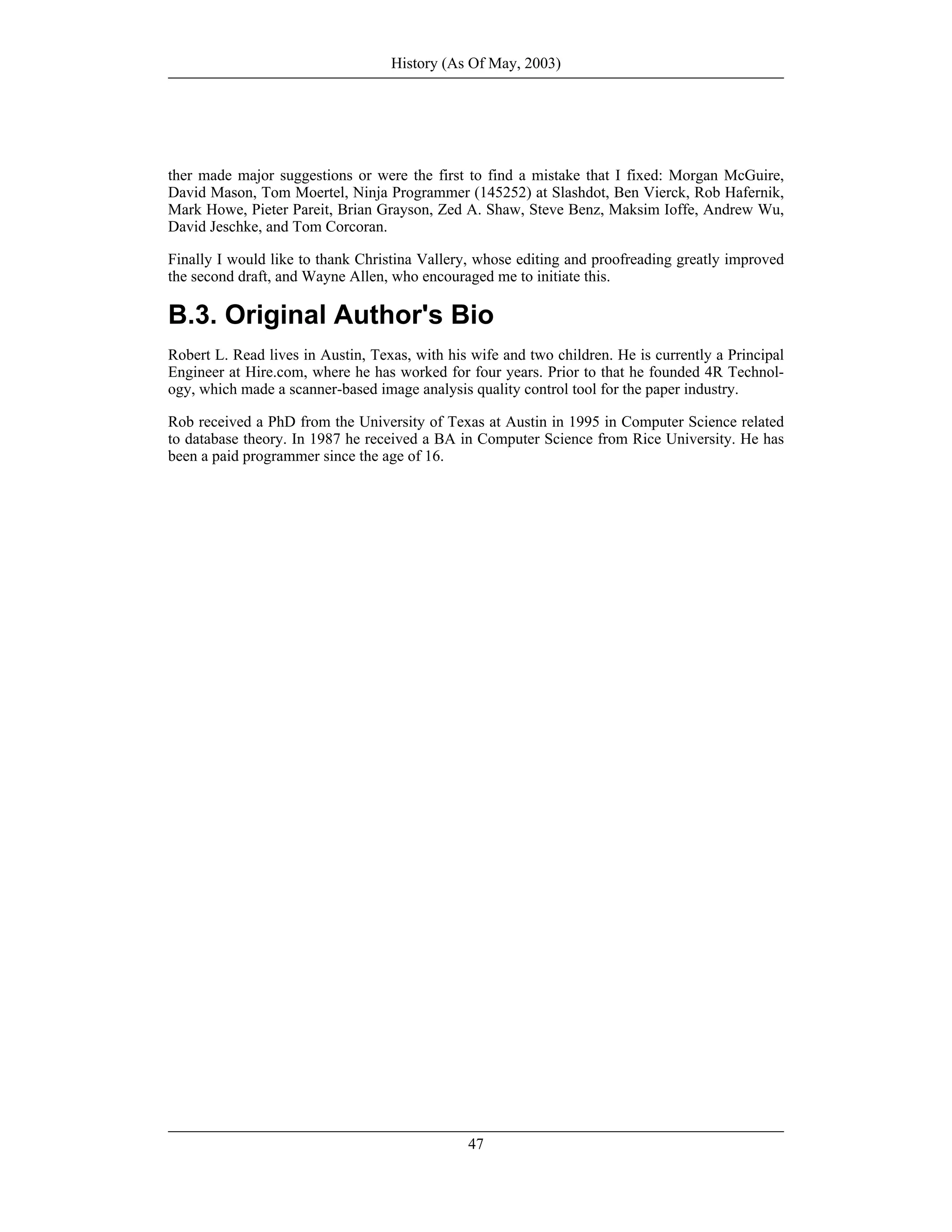 ther made major suggestions or were the first to find a mistake that I fixed: Morgan McGuire,
David Mason, Tom Moertel, Ninja Programmer (145252) at Slashdot, Ben Vierck, Rob Hafernik,
Mark Howe, Pieter Pareit, Brian Grayson, Zed A. Shaw, Steve Benz, Maksim Ioffe, Andrew Wu,
David Jeschke, and Tom Corcoran.
Finally I would like to thank Christina Vallery, whose editing and proofreading greatly improved
the second draft, and Wayne Allen, who encouraged me to initiate this.
B.3. Original Author's Bio
Robert L. Read lives in Austin, Texas, with his wife and two children. He is currently a Principal
Engineer at Hire.com, where he has worked for four years. Prior to that he founded 4R Technol-
ogy, which made a scanner-based image analysis quality control tool for the paper industry.
Rob received a PhD from the University of Texas at Austin in 1995 in Computer Science related
to database theory. In 1987 he received a BA in Computer Science from Rice University. He has
been a paid programmer since the age of 16.
History (As Of May, 2003)
47
 