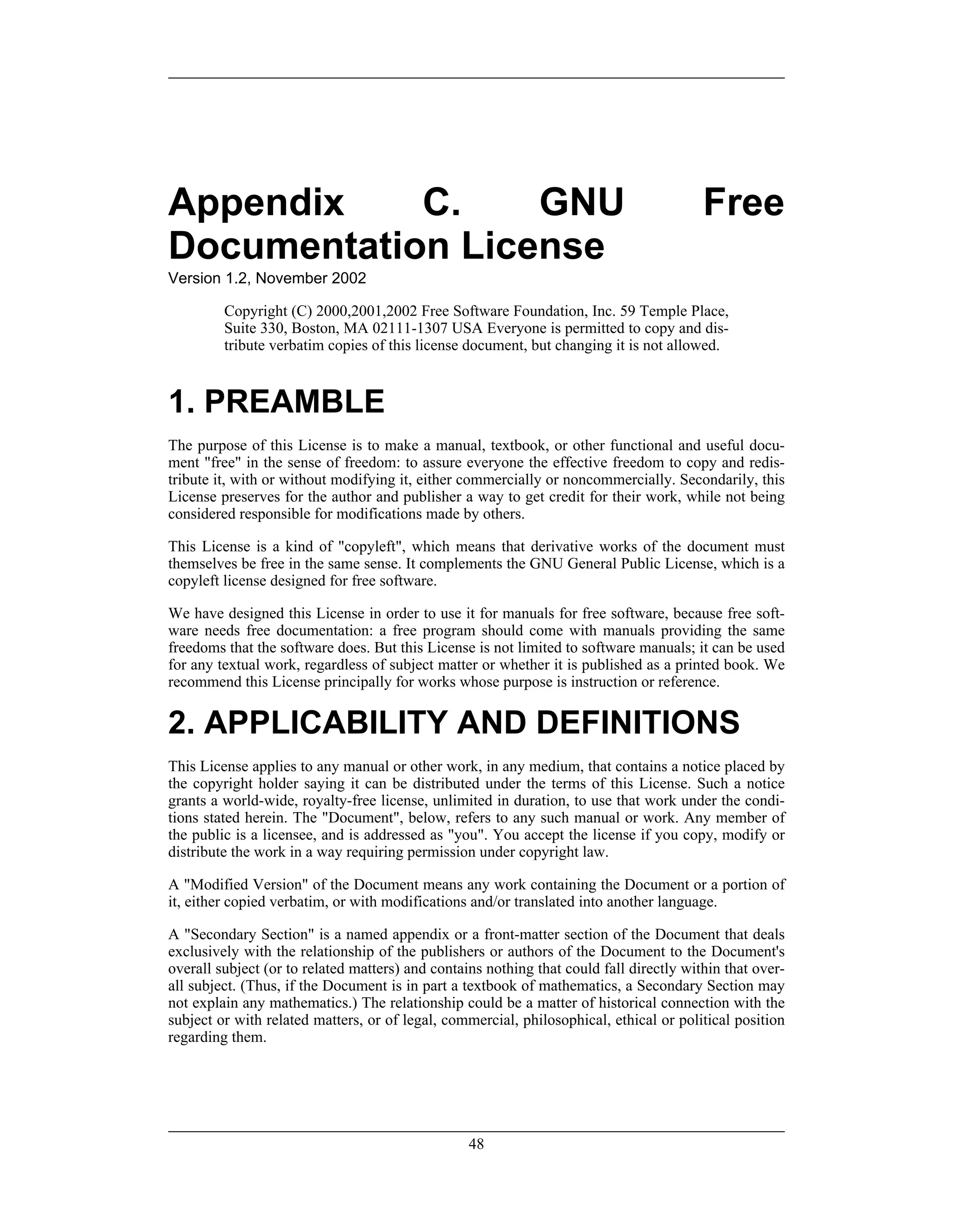 Appendix C. GNU Free
Documentation License
Version 1.2, November 2002
Copyright (C) 2000,2001,2002 Free Software Foundation, Inc. 59 Temple Place,
Suite 330, Boston, MA 02111-1307 USA Everyone is permitted to copy and dis-
tribute verbatim copies of this license document, but changing it is not allowed.
1. PREAMBLE
The purpose of this License is to make a manual, textbook, or other functional and useful docu-
ment "free" in the sense of freedom: to assure everyone the effective freedom to copy and redis-
tribute it, with or without modifying it, either commercially or noncommercially. Secondarily, this
License preserves for the author and publisher a way to get credit for their work, while not being
considered responsible for modifications made by others.
This License is a kind of "copyleft", which means that derivative works of the document must
themselves be free in the same sense. It complements the GNU General Public License, which is a
copyleft license designed for free software.
We have designed this License in order to use it for manuals for free software, because free soft-
ware needs free documentation: a free program should come with manuals providing the same
freedoms that the software does. But this License is not limited to software manuals; it can be used
for any textual work, regardless of subject matter or whether it is published as a printed book. We
recommend this License principally for works whose purpose is instruction or reference.
2. APPLICABILITY AND DEFINITIONS
This License applies to any manual or other work, in any medium, that contains a notice placed by
the copyright holder saying it can be distributed under the terms of this License. Such a notice
grants a world-wide, royalty-free license, unlimited in duration, to use that work under the condi-
tions stated herein. The "Document", below, refers to any such manual or work. Any member of
the public is a licensee, and is addressed as "you". You accept the license if you copy, modify or
distribute the work in a way requiring permission under copyright law.
A "Modified Version" of the Document means any work containing the Document or a portion of
it, either copied verbatim, or with modifications and/or translated into another language.
A "Secondary Section" is a named appendix or a front-matter section of the Document that deals
exclusively with the relationship of the publishers or authors of the Document to the Document's
overall subject (or to related matters) and contains nothing that could fall directly within that over-
all subject. (Thus, if the Document is in part a textbook of mathematics, a Secondary Section may
not explain any mathematics.) The relationship could be a matter of historical connection with the
subject or with related matters, or of legal, commercial, philosophical, ethical or political position
regarding them.
48
 