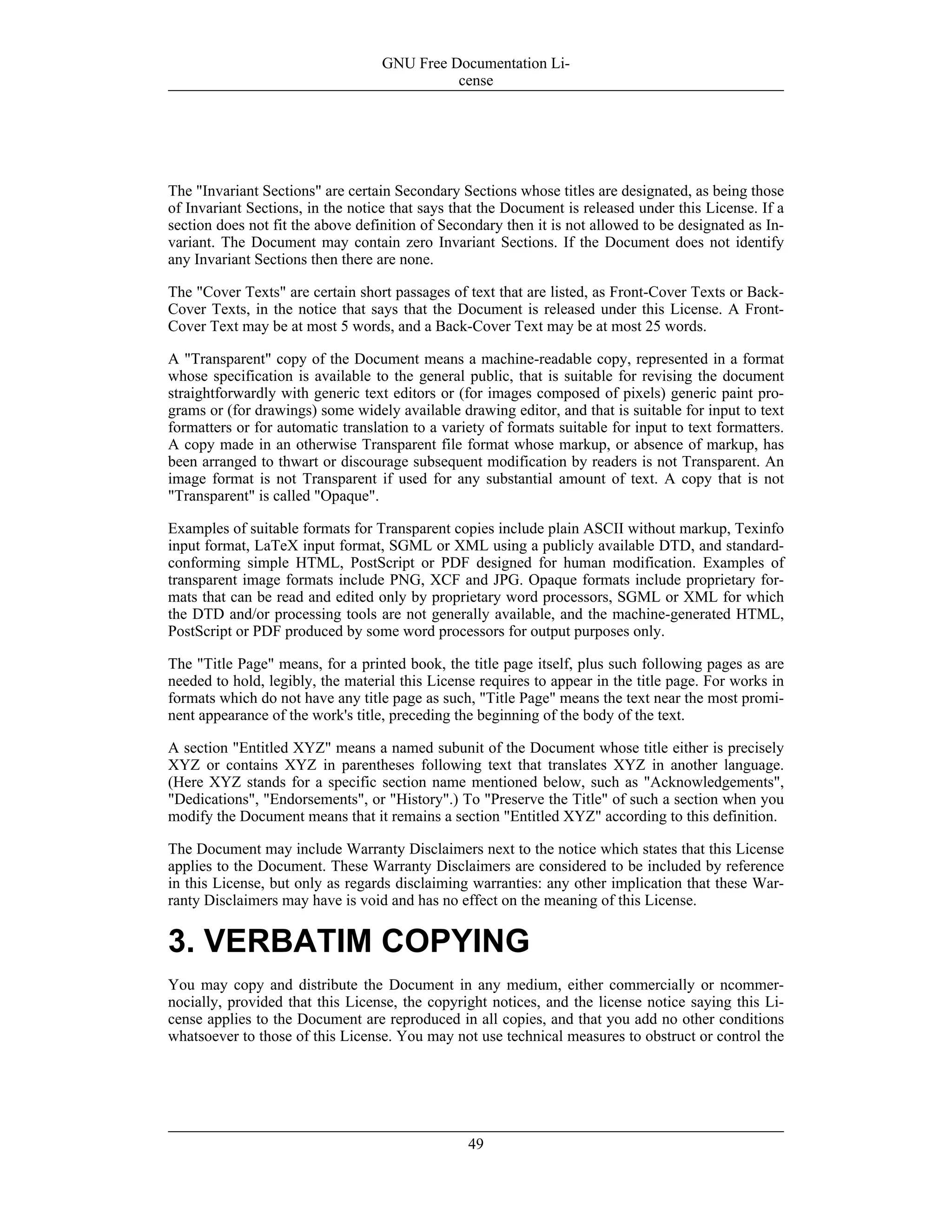 The "Invariant Sections" are certain Secondary Sections whose titles are designated, as being those
of Invariant Sections, in the notice that says that the Document is released under this License. If a
section does not fit the above definition of Secondary then it is not allowed to be designated as In-
variant. The Document may contain zero Invariant Sections. If the Document does not identify
any Invariant Sections then there are none.
The "Cover Texts" are certain short passages of text that are listed, as Front-Cover Texts or Back-
Cover Texts, in the notice that says that the Document is released under this License. A Front-
Cover Text may be at most 5 words, and a Back-Cover Text may be at most 25 words.
A "Transparent" copy of the Document means a machine-readable copy, represented in a format
whose specification is available to the general public, that is suitable for revising the document
straightforwardly with generic text editors or (for images composed of pixels) generic paint pro-
grams or (for drawings) some widely available drawing editor, and that is suitable for input to text
formatters or for automatic translation to a variety of formats suitable for input to text formatters.
A copy made in an otherwise Transparent file format whose markup, or absence of markup, has
been arranged to thwart or discourage subsequent modification by readers is not Transparent. An
image format is not Transparent if used for any substantial amount of text. A copy that is not
"Transparent" is called "Opaque".
Examples of suitable formats for Transparent copies include plain ASCII without markup, Texinfo
input format, LaTeX input format, SGML or XML using a publicly available DTD, and standard-
conforming simple HTML, PostScript or PDF designed for human modification. Examples of
transparent image formats include PNG, XCF and JPG. Opaque formats include proprietary for-
mats that can be read and edited only by proprietary word processors, SGML or XML for which
the DTD and/or processing tools are not generally available, and the machine-generated HTML,
PostScript or PDF produced by some word processors for output purposes only.
The "Title Page" means, for a printed book, the title page itself, plus such following pages as are
needed to hold, legibly, the material this License requires to appear in the title page. For works in
formats which do not have any title page as such, "Title Page" means the text near the most promi-
nent appearance of the work's title, preceding the beginning of the body of the text.
A section "Entitled XYZ" means a named subunit of the Document whose title either is precisely
XYZ or contains XYZ in parentheses following text that translates XYZ in another language.
(Here XYZ stands for a specific section name mentioned below, such as "Acknowledgements",
"Dedications", "Endorsements", or "History".) To "Preserve the Title" of such a section when you
modify the Document means that it remains a section "Entitled XYZ" according to this definition.
The Document may include Warranty Disclaimers next to the notice which states that this License
applies to the Document. These Warranty Disclaimers are considered to be included by reference
in this License, but only as regards disclaiming warranties: any other implication that these War-
ranty Disclaimers may have is void and has no effect on the meaning of this License.
3. VERBATIM COPYING
You may copy and distribute the Document in any medium, either commercially or ncommer-
nocially, provided that this License, the copyright notices, and the license notice saying this Li-
cense applies to the Document are reproduced in all copies, and that you add no other conditions
whatsoever to those of this License. You may not use technical measures to obstruct or control the
GNU Free Documentation Li-
cense
49
 