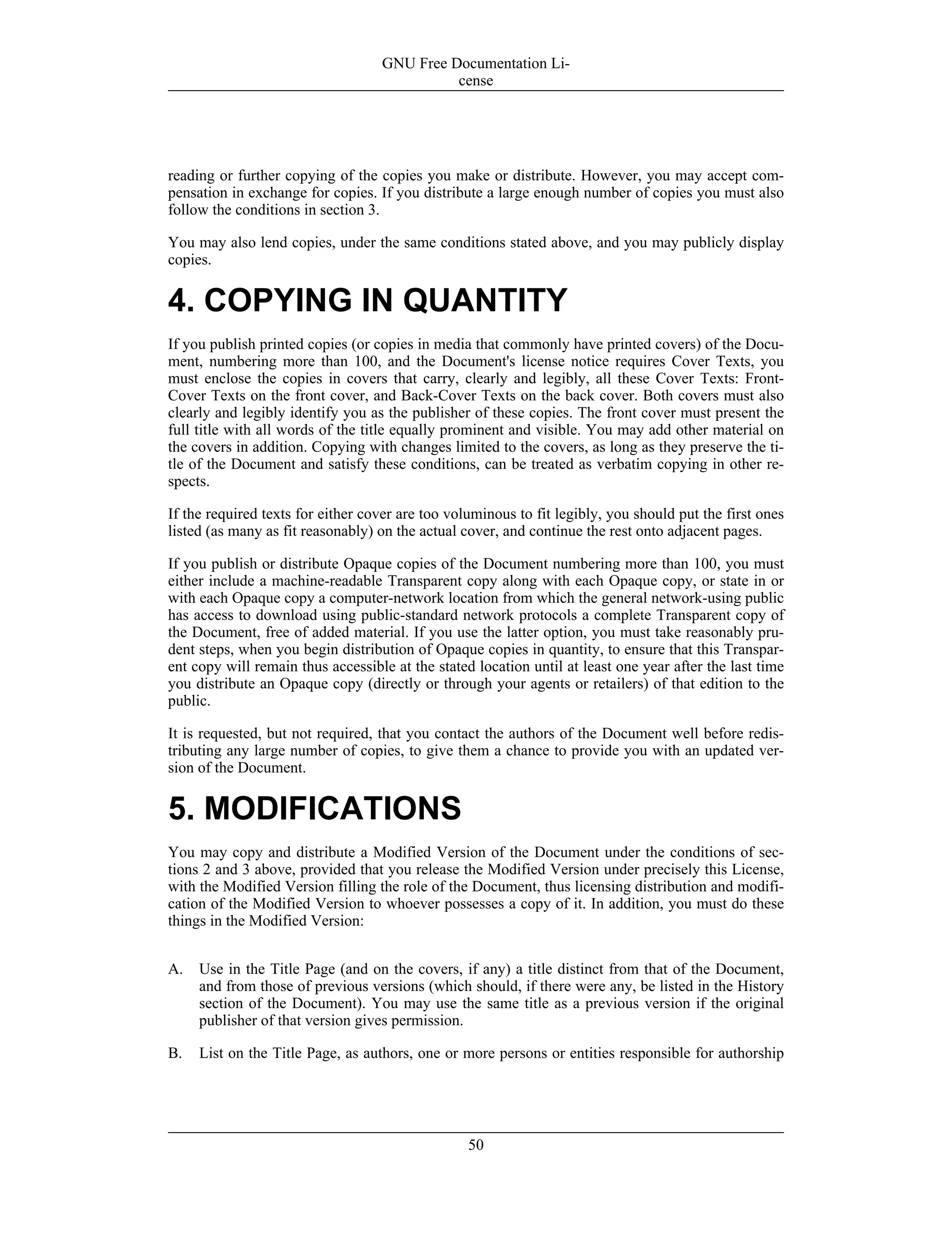 reading or further copying of the copies you make or distribute. However, you may accept com-
pensation in exchange for copies. If you distribute a large enough number of copies you must also
follow the conditions in section 3.
You may also lend copies, under the same conditions stated above, and you may publicly display
copies.
4. COPYING IN QUANTITY
If you publish printed copies (or copies in media that commonly have printed covers) of the Docu-
ment, numbering more than 100, and the Document's license notice requires Cover Texts, you
must enclose the copies in covers that carry, clearly and legibly, all these Cover Texts: Front-
Cover Texts on the front cover, and Back-Cover Texts on the back cover. Both covers must also
clearly and legibly identify you as the publisher of these copies. The front cover must present the
full title with all words of the title equally prominent and visible. You may add other material on
the covers in addition. Copying with changes limited to the covers, as long as they preserve the ti-
tle of the Document and satisfy these conditions, can be treated as verbatim copying in other re-
spects.
If the required texts for either cover are too voluminous to fit legibly, you should put the first ones
listed (as many as fit reasonably) on the actual cover, and continue the rest onto adjacent pages.
If you publish or distribute Opaque copies of the Document numbering more than 100, you must
either include a machine-readable Transparent copy along with each Opaque copy, or state in or
with each Opaque copy a computer-network location from which the general network-using public
has access to download using public-standard network protocols a complete Transparent copy of
the Document, free of added material. If you use the latter option, you must take reasonably pru-
dent steps, when you begin distribution of Opaque copies in quantity, to ensure that this Transpar-
ent copy will remain thus accessible at the stated location until at least one year after the last time
you distribute an Opaque copy (directly or through your agents or retailers) of that edition to the
public.
It is requested, but not required, that you contact the authors of the Document well before redis-
tributing any large number of copies, to give them a chance to provide you with an updated ver-
sion of the Document.
5. MODIFICATIONS
You may copy and distribute a Modified Version of the Document under the conditions of sec-
tions 2 and 3 above, provided that you release the Modified Version under precisely this License,
with the Modified Version filling the role of the Document, thus licensing distribution and modifi-
cation of the Modified Version to whoever possesses a copy of it. In addition, you must do these
things in the Modified Version:
A. Use in the Title Page (and on the covers, if any) a title distinct from that of the Document,
and from those of previous versions (which should, if there were any, be listed in the History
section of the Document). You may use the same title as a previous version if the original
publisher of that version gives permission.
B. List on the Title Page, as authors, one or more persons or entities responsible for authorship
GNU Free Documentation Li-
cense
50
 