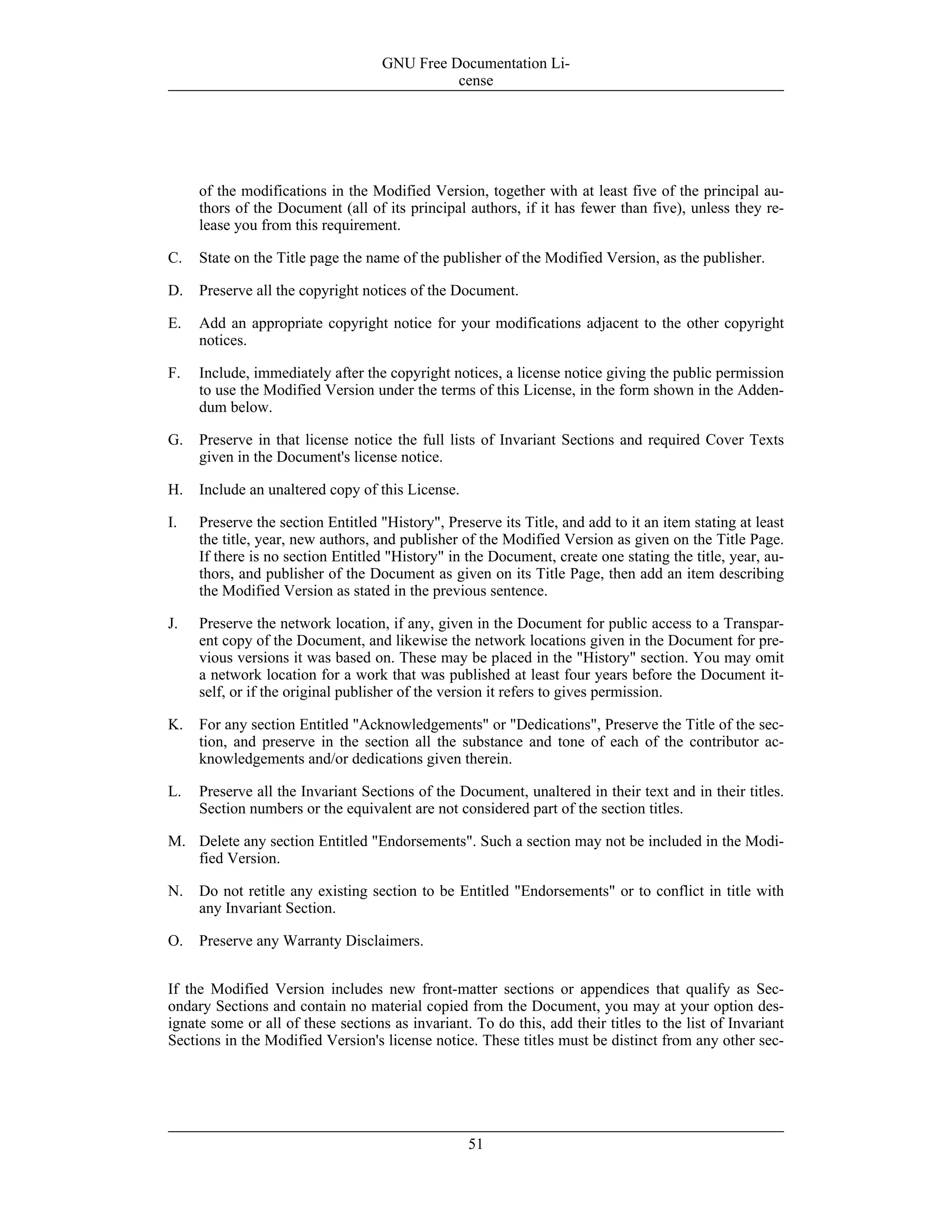 of the modifications in the Modified Version, together with at least five of the principal au-
thors of the Document (all of its principal authors, if it has fewer than five), unless they re-
lease you from this requirement.
C. State on the Title page the name of the publisher of the Modified Version, as the publisher.
D. Preserve all the copyright notices of the Document.
E. Add an appropriate copyright notice for your modifications adjacent to the other copyright
notices.
F. Include, immediately after the copyright notices, a license notice giving the public permission
to use the Modified Version under the terms of this License, in the form shown in the Adden-
dum below.
G. Preserve in that license notice the full lists of Invariant Sections and required Cover Texts
given in the Document's license notice.
H. Include an unaltered copy of this License.
I. Preserve the section Entitled "History", Preserve its Title, and add to it an item stating at least
the title, year, new authors, and publisher of the Modified Version as given on the Title Page.
If there is no section Entitled "History" in the Document, create one stating the title, year, au-
thors, and publisher of the Document as given on its Title Page, then add an item describing
the Modified Version as stated in the previous sentence.
J. Preserve the network location, if any, given in the Document for public access to a Transpar-
ent copy of the Document, and likewise the network locations given in the Document for pre-
vious versions it was based on. These may be placed in the "History" section. You may omit
a network location for a work that was published at least four years before the Document it-
self, or if the original publisher of the version it refers to gives permission.
K. For any section Entitled "Acknowledgements" or "Dedications", Preserve the Title of the sec-
tion, and preserve in the section all the substance and tone of each of the contributor ac-
knowledgements and/or dedications given therein.
L. Preserve all the Invariant Sections of the Document, unaltered in their text and in their titles.
Section numbers or the equivalent are not considered part of the section titles.
M. Delete any section Entitled "Endorsements". Such a section may not be included in the Modi-
fied Version.
N. Do not retitle any existing section to be Entitled "Endorsements" or to conflict in title with
any Invariant Section.
O. Preserve any Warranty Disclaimers.
If the Modified Version includes new front-matter sections or appendices that qualify as Sec-
ondary Sections and contain no material copied from the Document, you may at your option des-
ignate some or all of these sections as invariant. To do this, add their titles to the list of Invariant
Sections in the Modified Version's license notice. These titles must be distinct from any other sec-
GNU Free Documentation Li-
cense
51
 