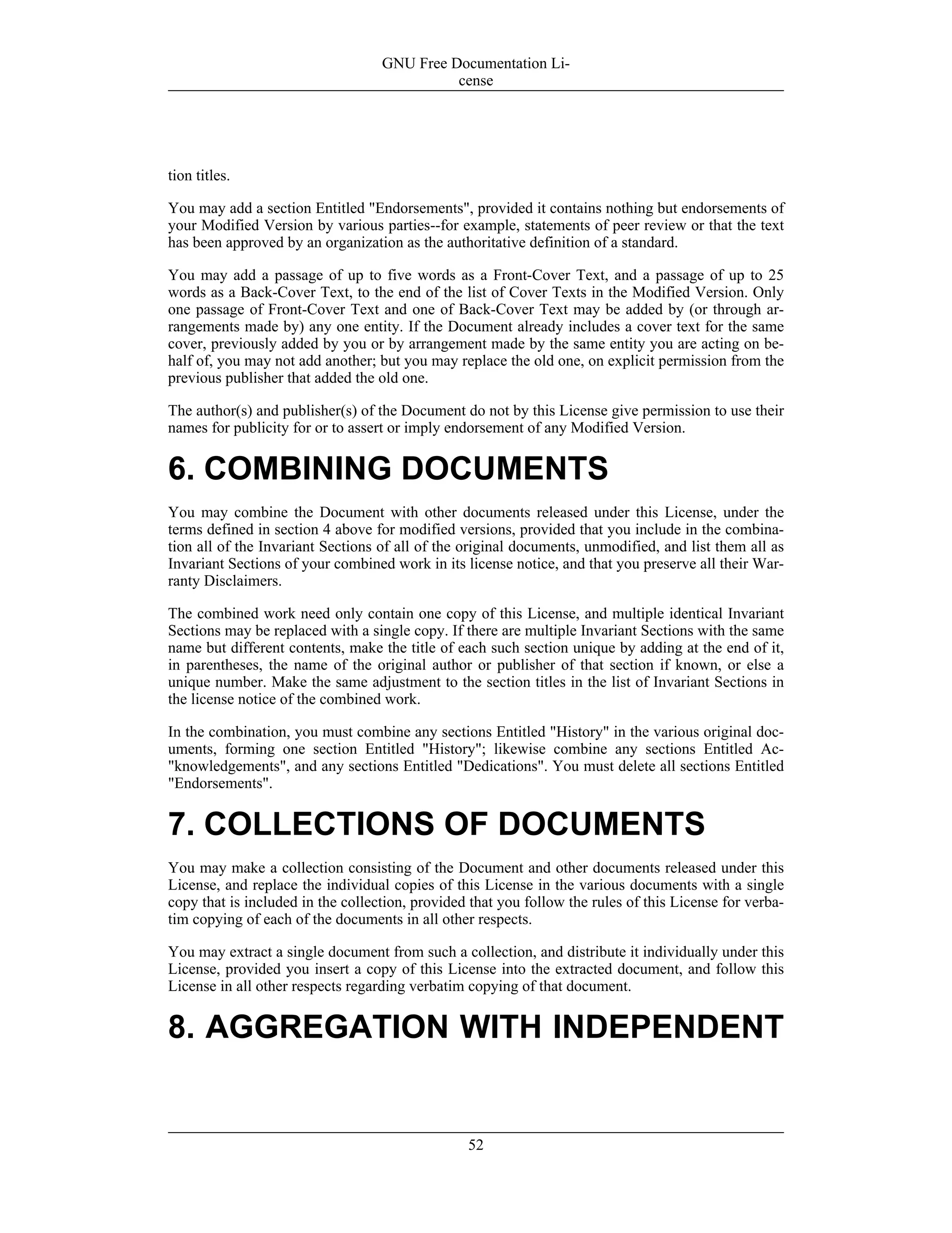 tion titles.
You may add a section Entitled "Endorsements", provided it contains nothing but endorsements of
your Modified Version by various parties--for example, statements of peer review or that the text
has been approved by an organization as the authoritative definition of a standard.
You may add a passage of up to five words as a Front-Cover Text, and a passage of up to 25
words as a Back-Cover Text, to the end of the list of Cover Texts in the Modified Version. Only
one passage of Front-Cover Text and one of Back-Cover Text may be added by (or through ar-
rangements made by) any one entity. If the Document already includes a cover text for the same
cover, previously added by you or by arrangement made by the same entity you are acting on be-
half of, you may not add another; but you may replace the old one, on explicit permission from the
previous publisher that added the old one.
The author(s) and publisher(s) of the Document do not by this License give permission to use their
names for publicity for or to assert or imply endorsement of any Modified Version.
6. COMBINING DOCUMENTS
You may combine the Document with other documents released under this License, under the
terms defined in section 4 above for modified versions, provided that you include in the combina-
tion all of the Invariant Sections of all of the original documents, unmodified, and list them all as
Invariant Sections of your combined work in its license notice, and that you preserve all their War-
ranty Disclaimers.
The combined work need only contain one copy of this License, and multiple identical Invariant
Sections may be replaced with a single copy. If there are multiple Invariant Sections with the same
name but different contents, make the title of each such section unique by adding at the end of it,
in parentheses, the name of the original author or publisher of that section if known, or else a
unique number. Make the same adjustment to the section titles in the list of Invariant Sections in
the license notice of the combined work.
In the combination, you must combine any sections Entitled "History" in the various original doc-
uments, forming one section Entitled "History"; likewise combine any sections Entitled Ac-
"knowledgements", and any sections Entitled "Dedications". You must delete all sections Entitled
"Endorsements".
7. COLLECTIONS OF DOCUMENTS
You may make a collection consisting of the Document and other documents released under this
License, and replace the individual copies of this License in the various documents with a single
copy that is included in the collection, provided that you follow the rules of this License for verba-
tim copying of each of the documents in all other respects.
You may extract a single document from such a collection, and distribute it individually under this
License, provided you insert a copy of this License into the extracted document, and follow this
License in all other respects regarding verbatim copying of that document.
8. AGGREGATION WITH INDEPENDENT
GNU Free Documentation Li-
cense
52
 