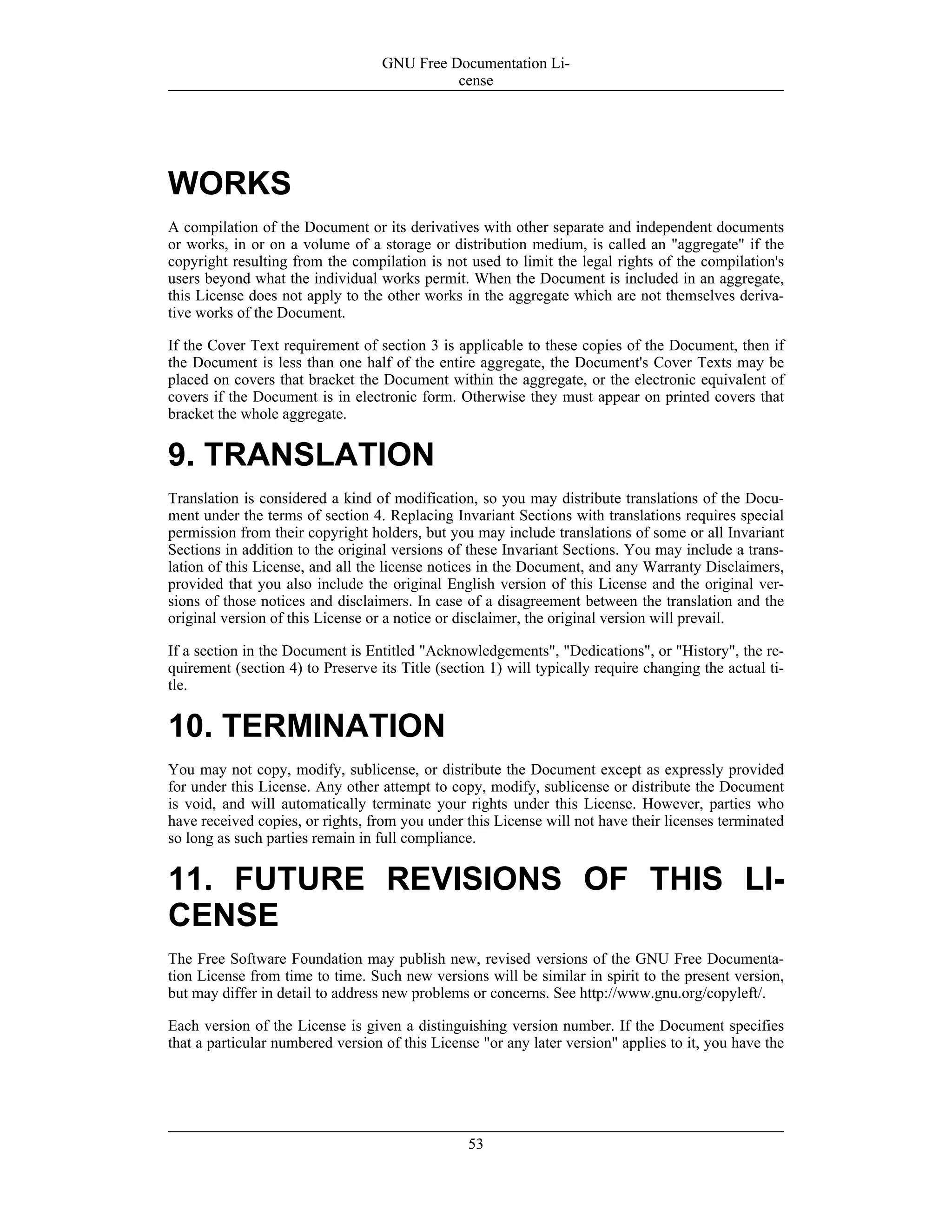 WORKS
A compilation of the Document or its derivatives with other separate and independent documents
or works, in or on a volume of a storage or distribution medium, is called an "aggregate" if the
copyright resulting from the compilation is not used to limit the legal rights of the compilation's
users beyond what the individual works permit. When the Document is included in an aggregate,
this License does not apply to the other works in the aggregate which are not themselves deriva-
tive works of the Document.
If the Cover Text requirement of section 3 is applicable to these copies of the Document, then if
the Document is less than one half of the entire aggregate, the Document's Cover Texts may be
placed on covers that bracket the Document within the aggregate, or the electronic equivalent of
covers if the Document is in electronic form. Otherwise they must appear on printed covers that
bracket the whole aggregate.
9. TRANSLATION
Translation is considered a kind of modification, so you may distribute translations of the Docu-
ment under the terms of section 4. Replacing Invariant Sections with translations requires special
permission from their copyright holders, but you may include translations of some or all Invariant
Sections in addition to the original versions of these Invariant Sections. You may include a trans-
lation of this License, and all the license notices in the Document, and any Warranty Disclaimers,
provided that you also include the original English version of this License and the original ver-
sions of those notices and disclaimers. In case of a disagreement between the translation and the
original version of this License or a notice or disclaimer, the original version will prevail.
If a section in the Document is Entitled "Acknowledgements", "Dedications", or "History", the re-
quirement (section 4) to Preserve its Title (section 1) will typically require changing the actual ti-
tle.
10. TERMINATION
You may not copy, modify, sublicense, or distribute the Document except as expressly provided
for under this License. Any other attempt to copy, modify, sublicense or distribute the Document
is void, and will automatically terminate your rights under this License. However, parties who
have received copies, or rights, from you under this License will not have their licenses terminated
so long as such parties remain in full compliance.
11. FUTURE REVISIONS OF THIS LI-
CENSE
The Free Software Foundation may publish new, revised versions of the GNU Free Documenta-
tion License from time to time. Such new versions will be similar in spirit to the present version,
but may differ in detail to address new problems or concerns. See http://www.gnu.org/copyleft/.
Each version of the License is given a distinguishing version number. If the Document specifies
that a particular numbered version of this License "or any later version" applies to it, you have the
GNU Free Documentation Li-
cense
53
 