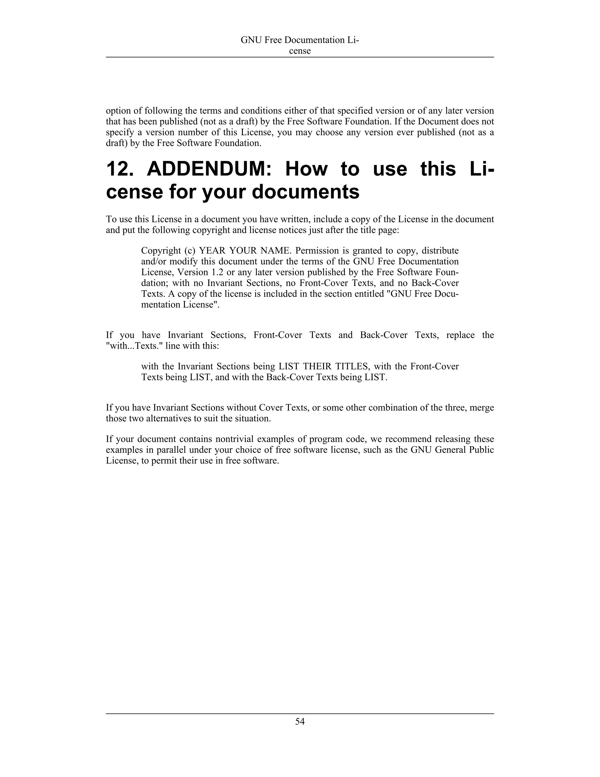 option of following the terms and conditions either of that specified version or of any later version
that has been published (not as a draft) by the Free Software Foundation. If the Document does not
specify a version number of this License, you may choose any version ever published (not as a
draft) by the Free Software Foundation.
12. ADDENDUM: How to use this Li-
cense for your documents
To use this License in a document you have written, include a copy of the License in the document
and put the following copyright and license notices just after the title page:
Copyright (c) YEAR YOUR NAME. Permission is granted to copy, distribute
and/or modify this document under the terms of the GNU Free Documentation
License, Version 1.2 or any later version published by the Free Software Foun-
dation; with no Invariant Sections, no Front-Cover Texts, and no Back-Cover
Texts. A copy of the license is included in the section entitled "GNU Free Docu-
mentation License".
If you have Invariant Sections, Front-Cover Texts and Back-Cover Texts, replace the
"with...Texts." line with this:
with the Invariant Sections being LIST THEIR TITLES, with the Front-Cover
Texts being LIST, and with the Back-Cover Texts being LIST.
If you have Invariant Sections without Cover Texts, or some other combination of the three, merge
those two alternatives to suit the situation.
If your document contains nontrivial examples of program code, we recommend releasing these
examples in parallel under your choice of free software license, such as the GNU General Public
License, to permit their use in free software.
GNU Free Documentation Li-
cense
54
 