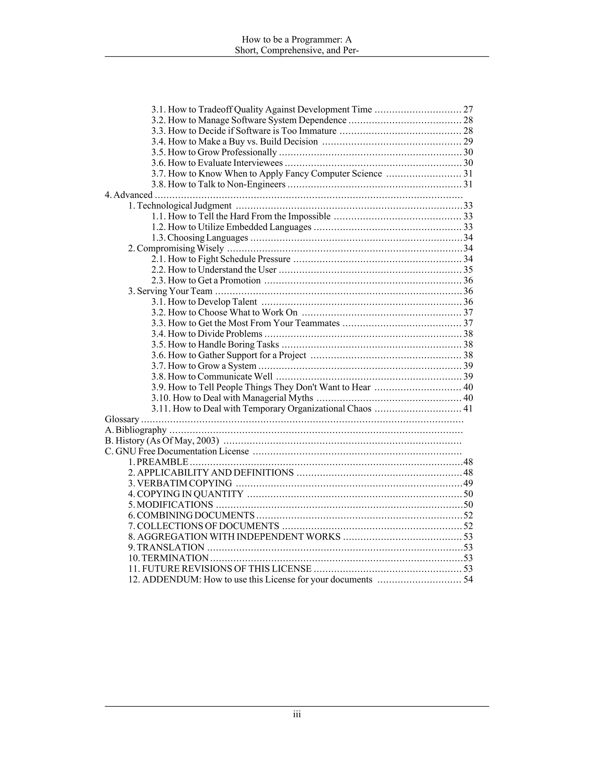 3.1. How to Tradeoff Quality Against Development Time .............................. 27
3.2. How to Manage Software System Dependence ....................................... 28
3.3. How to Decide if Software is Too Immature .......................................... 28
3.4. How to Make a Buy vs. Build Decision ................................................ 29
3.5. How to Grow Professionally ............................................................... 30
3.6. How to Evaluate Interviewees ............................................................. 30
3.7. How to Know When to Apply Fancy Computer Science .......................... 31
3.8. How to Talk to Non-Engineers ............................................................ 31
4.Advanced ..........................................................................................................
1.TechnologicalJudgment ..............................................................................33
1.1. How to Tell the Hard From the Impossible ............................................ 33
1.2. How to Utilize Embedded Languages ................................................... 33
1.3.ChoosingLanguages .........................................................................34
2.CompromisingWisely .................................................................................34
2.1. How to Fight Schedule Pressure .......................................................... 34
2.2. How to Understand the User ............................................................... 35
2.3. How to Get a Promotion .................................................................... 36
3. Serving Your Team .....................................................................................36
3.1. How to Develop Talent ..................................................................... 36
3.2. How to Choose What to Work On ....................................................... 37
3.3. How to Get the Most From Your Teammates ......................................... 37
3.4. How to Divide Problems .................................................................... 38
3.5. How to Handle Boring Tasks .............................................................. 38
3.6. How to Gather Support for a Project .................................................... 38
3.7. How to Grow a System ...................................................................... 39
3.8. How to Communicate Well ................................................................ 39
3.9. How to Tell People Things They Don't Want to Hear .............................. 40
3.10. How to Deal with Managerial Myths .................................................. 40
3.11. How to Deal with Temporary Organizational Chaos .............................. 41
Glossary ...............................................................................................................
A.Bibliography .....................................................................................................
B. History (As Of May, 2003) ..................................................................................
C. GNU Free Documentation License ........................................................................
1.PREAMBLE..............................................................................................48
2. APPLICABILITY AND DEFINITIONS .........................................................48
3.VERBATIMCOPYING ..............................................................................49
4. COPYING IN QUANTITY ..........................................................................50
5.MODIFICATIONS .....................................................................................50
6.COMBININGDOCUMENTS .......................................................................52
7. COLLECTIONS OF DOCUMENTS ..............................................................52
8. AGGREGATION WITH INDEPENDENT WORKS ......................................... 53
9.TRANSLATION ........................................................................................53
10.TERMINATION.......................................................................................53
11. FUTURE REVISIONS OF THIS LICENSE ................................................... 53
12. ADDENDUM: How to use this License for your documents ............................. 54
How to be a Programmer: A
Short, Comprehensive, and Per-
iii
 