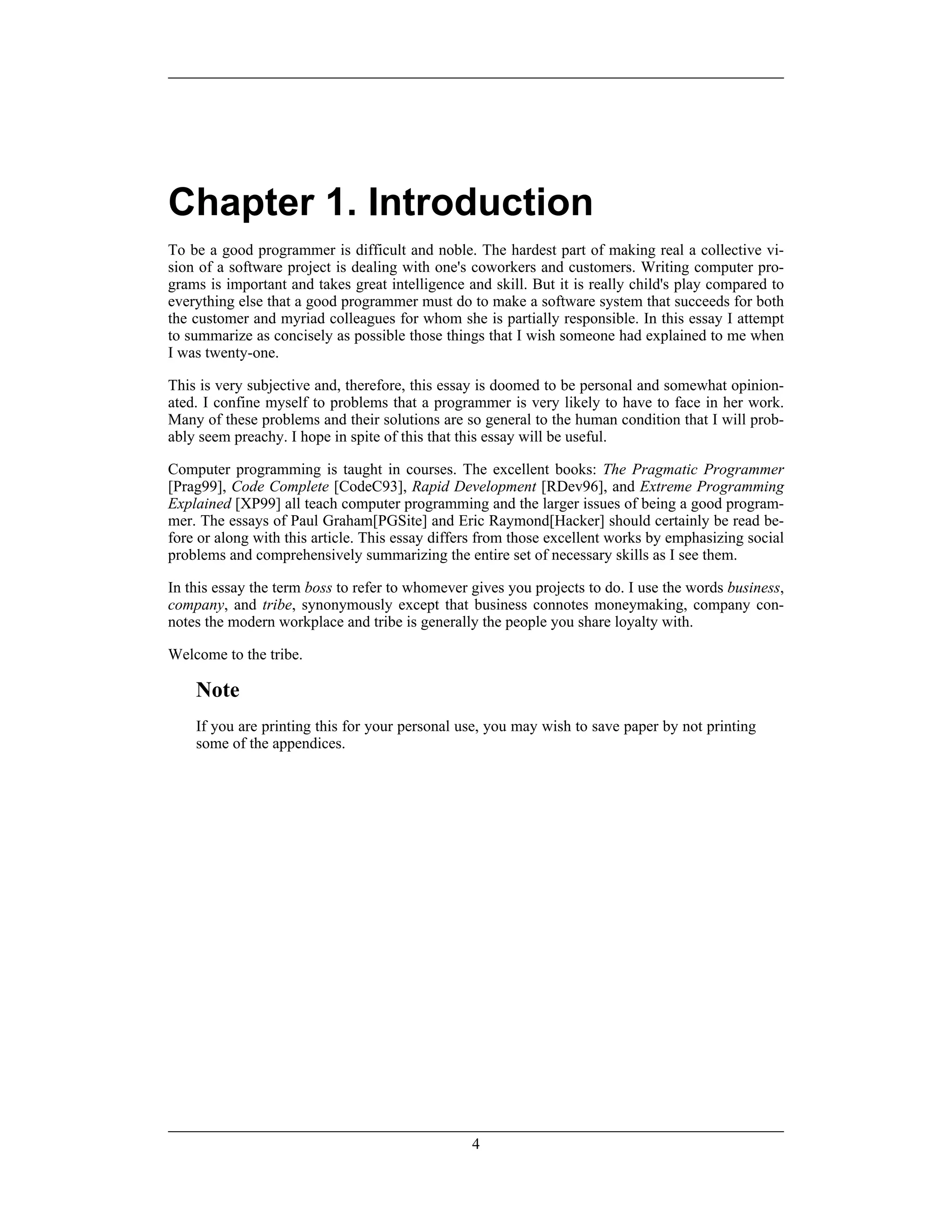 Chapter 1. Introduction
To be a good programmer is difficult and noble. The hardest part of making real a collective vi-
sion of a software project is dealing with one's coworkers and customers. Writing computer pro-
grams is important and takes great intelligence and skill. But it is really child's play compared to
everything else that a good programmer must do to make a software system that succeeds for both
the customer and myriad colleagues for whom she is partially responsible. In this essay I attempt
to summarize as concisely as possible those things that I wish someone had explained to me when
I was twenty-one.
This is very subjective and, therefore, this essay is doomed to be personal and somewhat opinion-
ated. I confine myself to problems that a programmer is very likely to have to face in her work.
Many of these problems and their solutions are so general to the human condition that I will prob-
ably seem preachy. I hope in spite of this that this essay will be useful.
Computer programming is taught in courses. The excellent books: The Pragmatic Programmer
[Prag99], Code Complete [CodeC93], Rapid Development [RDev96], and Extreme Programming
Explained [XP99] all teach computer programming and the larger issues of being a good program-
mer. The essays of Paul Graham[PGSite] and Eric Raymond[Hacker] should certainly be read be-
fore or along with this article. This essay differs from those excellent works by emphasizing social
problems and comprehensively summarizing the entire set of necessary skills as I see them.
In this essay the term boss to refer to whomever gives you projects to do. I use the words business,
company, and tribe, synonymously except that business connotes moneymaking, company con-
notes the modern workplace and tribe is generally the people you share loyalty with.
Welcome to the tribe.
Note
If you are printing this for your personal use, you may wish to save paper by not printing
some of the appendices.
4
 