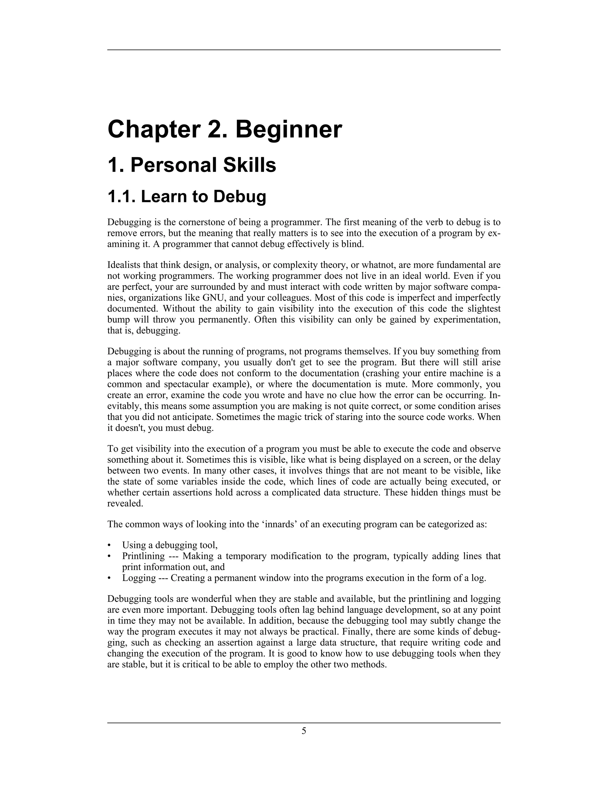 Chapter 2. Beginner
1. Personal Skills
1.1. Learn to Debug
Debugging is the cornerstone of being a programmer. The first meaning of the verb to debug is to
remove errors, but the meaning that really matters is to see into the execution of a program by ex-
amining it. A programmer that cannot debug effectively is blind.
Idealists that think design, or analysis, or complexity theory, or whatnot, are more fundamental are
not working programmers. The working programmer does not live in an ideal world. Even if you
are perfect, your are surrounded by and must interact with code written by major software compa-
nies, organizations like GNU, and your colleagues. Most of this code is imperfect and imperfectly
documented. Without the ability to gain visibility into the execution of this code the slightest
bump will throw you permanently. Often this visibility can only be gained by experimentation,
that is, debugging.
Debugging is about the running of programs, not programs themselves. If you buy something from
a major software company, you usually don't get to see the program. But there will still arise
places where the code does not conform to the documentation (crashing your entire machine is a
common and spectacular example), or where the documentation is mute. More commonly, you
create an error, examine the code you wrote and have no clue how the error can be occurring. In-
evitably, this means some assumption you are making is not quite correct, or some condition arises
that you did not anticipate. Sometimes the magic trick of staring into the source code works. When
it doesn't, you must debug.
To get visibility into the execution of a program you must be able to execute the code and observe
something about it. Sometimes this is visible, like what is being displayed on a screen, or the delay
between two events. In many other cases, it involves things that are not meant to be visible, like
the state of some variables inside the code, which lines of code are actually being executed, or
whether certain assertions hold across a complicated data structure. These hidden things must be
revealed.
The common ways of looking into the ‘innards’ of an executing program can be categorized as:
• Using a debugging tool,
• Printlining --- Making a temporary modification to the program, typically adding lines that
print information out, and
• Logging --- Creating a permanent window into the programs execution in the form of a log.
Debugging tools are wonderful when they are stable and available, but the printlining and logging
are even more important. Debugging tools often lag behind language development, so at any point
in time they may not be available. In addition, because the debugging tool may subtly change the
way the program executes it may not always be practical. Finally, there are some kinds of debug-
ging, such as checking an assertion against a large data structure, that require writing code and
changing the execution of the program. It is good to know how to use debugging tools when they
are stable, but it is critical to be able to employ the other two methods.
5
 