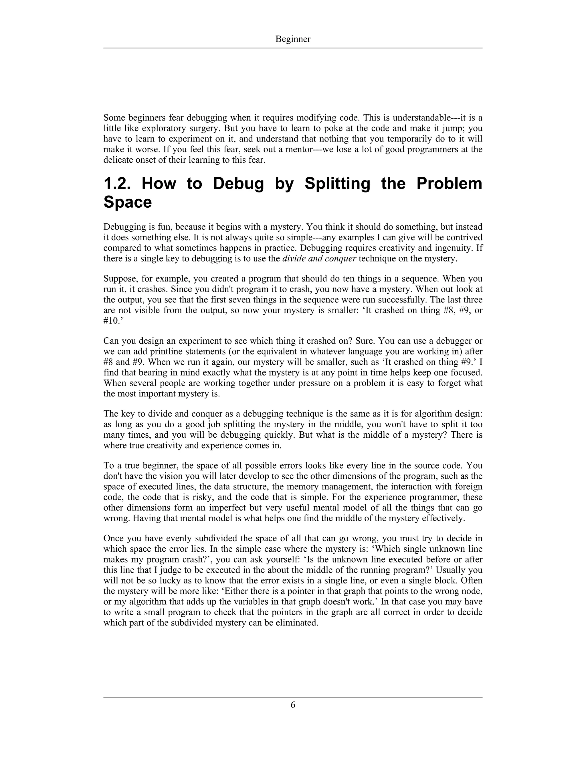 Some beginners fear debugging when it requires modifying code. This is understandable---it is a
little like exploratory surgery. But you have to learn to poke at the code and make it jump; you
have to learn to experiment on it, and understand that nothing that you temporarily do to it will
make it worse. If you feel this fear, seek out a mentor---we lose a lot of good programmers at the
delicate onset of their learning to this fear.
1.2. How to Debug by Splitting the Problem
Space
Debugging is fun, because it begins with a mystery. You think it should do something, but instead
it does something else. It is not always quite so simple---any examples I can give will be contrived
compared to what sometimes happens in practice. Debugging requires creativity and ingenuity. If
there is a single key to debugging is to use the divide and conquer technique on the mystery.
Suppose, for example, you created a program that should do ten things in a sequence. When you
run it, it crashes. Since you didn't program it to crash, you now have a mystery. When out look at
the output, you see that the first seven things in the sequence were run successfully. The last three
are not visible from the output, so now your mystery is smaller: ‘It crashed on thing #8, #9, or
#10.’
Can you design an experiment to see which thing it crashed on? Sure. You can use a debugger or
we can add printline statements (or the equivalent in whatever language you are working in) after
#8 and #9. When we run it again, our mystery will be smaller, such as ‘It crashed on thing #9.’ I
find that bearing in mind exactly what the mystery is at any point in time helps keep one focused.
When several people are working together under pressure on a problem it is easy to forget what
the most important mystery is.
The key to divide and conquer as a debugging technique is the same as it is for algorithm design:
as long as you do a good job splitting the mystery in the middle, you won't have to split it too
many times, and you will be debugging quickly. But what is the middle of a mystery? There is
where true creativity and experience comes in.
To a true beginner, the space of all possible errors looks like every line in the source code. You
don't have the vision you will later develop to see the other dimensions of the program, such as the
space of executed lines, the data structure, the memory management, the interaction with foreign
code, the code that is risky, and the code that is simple. For the experience programmer, these
other dimensions form an imperfect but very useful mental model of all the things that can go
wrong. Having that mental model is what helps one find the middle of the mystery effectively.
Once you have evenly subdivided the space of all that can go wrong, you must try to decide in
which space the error lies. In the simple case where the mystery is: ‘Which single unknown line
makes my program crash?’, you can ask yourself: ‘Is the unknown line executed before or after
this line that I judge to be executed in the about the middle of the running program?’ Usually you
will not be so lucky as to know that the error exists in a single line, or even a single block. Often
the mystery will be more like: ‘Either there is a pointer in that graph that points to the wrong node,
or my algorithm that adds up the variables in that graph doesn't work.’ In that case you may have
to write a small program to check that the pointers in the graph are all correct in order to decide
which part of the subdivided mystery can be eliminated.
Beginner
6
 