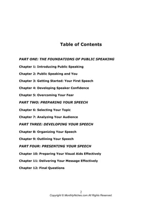 2
Copyright © MonthlyNiches.com All Rights Reserved.
Table of Contents
PART ONE: THE FOUNDATIONS OF PUBLIC SPEAKING
Chapter 1: Introducing Public Speaking
Chapter 2: Public Speaking and You
Chapter 3: Getting Started: Your First Speech
Chapter 4: Developing Speaker Confidence
Chapter 5: Overcoming Your Fear
PART TWO: PREPARING YOUR SPEECH
Chapter 6: Selecting Your Topic
Chapter 7: Analyzing Your Audience
PART THREE: DEVELOPING YOUR SPEECH
Chapter 8: Organizing Your Speech
Chapter 9: Outlining Your Speech
PART FOUR: PRESENTING YOUR SPEECH
Chapter 10: Preparing Your Visual Aids Effectively
Chapter 11: Delivering Your Message Effectively
Chapter 12: Final Questions
 