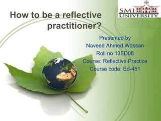 How to be a reflective 
practitioner? 
Presented by 
Naveed Ahmed Wassan 
Roll no 13ED06 
Course: Reflective Practice 
Course code: Ed-451 
 