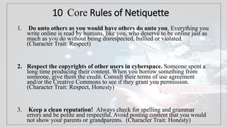 10 Core Rules of Netiquette
1. Do unto others as you would have others do unto you. Everything you
write online is read by humans, like you, who deserve to be online just as
much as you do without being disrespected, bullied or violated.
(Character Trait: Respect)
2. Respect the copyrights of other users in cyberspace. Someone spent a
long time producing their content. When you borrow something from
someone, give them the credit. Consult their terms of use agreement
and/or the Creative Commons to see if they grant you permission.
(Character Trait: Respect, Honesty)
3. Keep a clean reputation! Always check for spelling and grammar
errors and be polite and respectful. Avoid posting content that you would
not show your parents or grandparents. (Character Trait: Honesty)
 