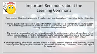 Important Reminders about the
Learning Commons
• Your teacher librarian is your go-to if you have any questions about responsible digital citizenship.
• Have a question about internet use and whether an app or tool is appropriate for your project?
Use the learning commons as the foundation of your inquiry. See your teacher librarian about
sharing the information you learned.
• The learning common is a hub for networking and information access where all members of the
school community are invited to collaborate, explore conjectures and learn new things, such as
new technologies. We are all learners, so do not be afraid to say, “I don’t know!”
• Sharing is caring! Help others become experts in subject areas or improve productivity by creating
how-to guides, FAQ pamphlets and Wikis. Help make the learning commons a resource-rich place
for everyone!
 