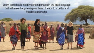 Learn some basic most important phrases in the local language
that will make happy everyone there. It leads to a better and
friendly relationship.
 