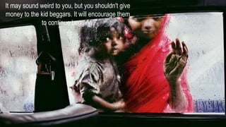It may sound weird to you, but you shouldn't give
money to the kid beggars. It will encourage them
to continue begging.
 