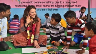 If you want to donate something, give to a recognized
educational charity there, so that the begging child can study
and earn their own.
 