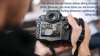 You should ask permission before taking anyone's
photo. Because, you never know you are knowingly
or unknowingly hurting someone's sentiments by
doing such.
 