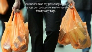 You shouldn't use any plastic bags rather
use your own backpack or environmental-
friendly carry bags.
 