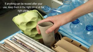 If anything can be reused after your
use, keep them in the right bin or at the
right place.
 