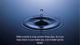 Water scarcity is a big concern these days. So if you
keep check on your water use, a lot of water can be
saved.
 