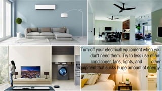 Turn-off your electrical equipment when you
don't need them. Try to less use of air-
conditioner, fans, lights, and other
equipment that sucks huge amount of energy.
 