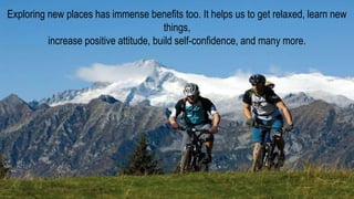Exploring new places has immense benefits too. It helps us to get relaxed, learn new
things,
increase positive attitude, build self-confidence, and many more.
 
