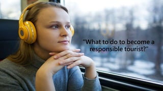 “What to do to become a
responsible tourist?”
 