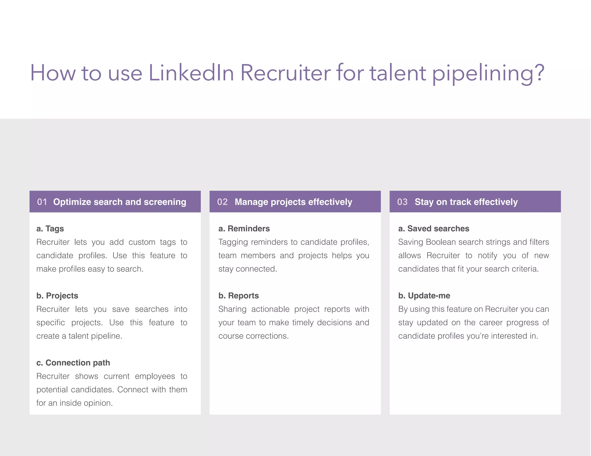 01 Optimize search and screening 03 Stay on track effectively
How to use LinkedIn Recruiter for talent pipelining?
02 Manage projects effectively
a. Tags
Recruiter lets you add custom tags to
candidate proﬁles. Use this feature to
make proﬁles easy to search.
b. Projects
Recruiter lets you save searches into
speciﬁc projects. Use this feature to
create a talent pipeline.
c. Connection path
Recruiter shows current employees to
potential candidates. Connect with them
for an inside opinion.
a. Reminders
Tagging reminders to candidate proﬁles,
team members and projects helps you
stay connected.
b. Reports
Sharing actionable project reports with
your team to make timely decisions and
course corrections.
a. Saved searches
Saving Boolean search strings and ﬁlters
allows Recruiter to notify you of new
candidates that ﬁt your search criteria.
b. Update-me
By using this feature on Recruiter you can
stay updated on the career progress of
candidate proﬁles you’re interested in.
 