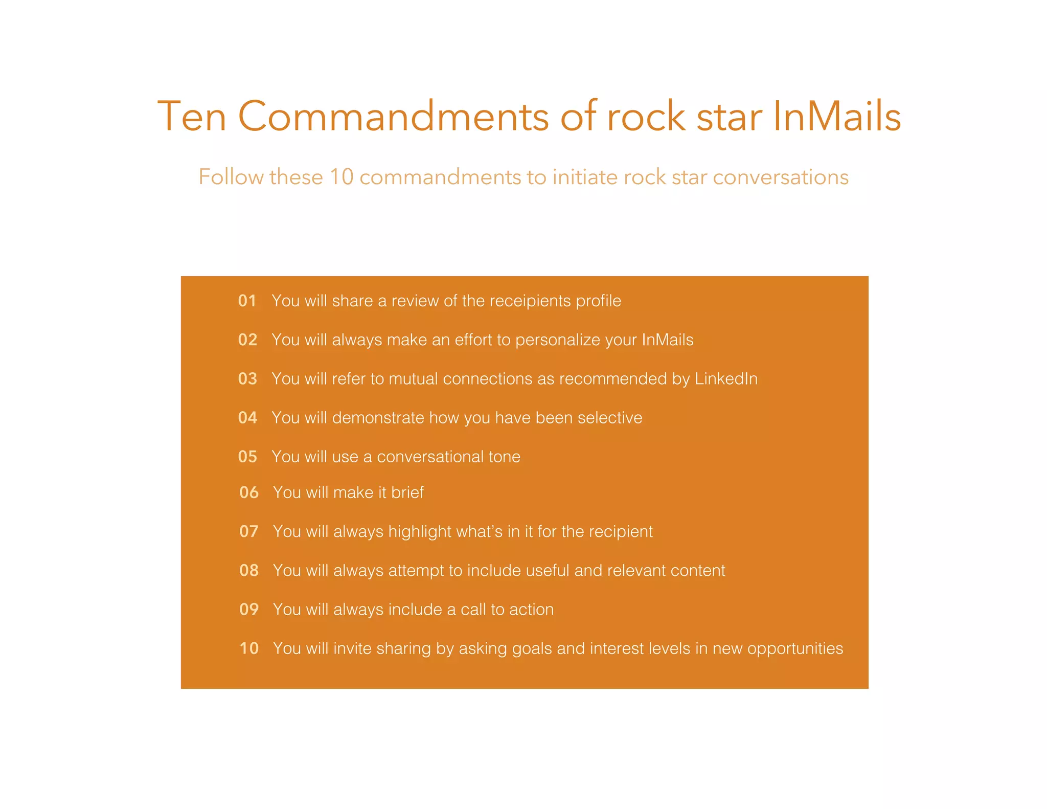 01 You will share a review of the receipients proﬁle
02 You will always make an effort to personalize your InMails
03 You will refer to mutual connections as recommended by LinkedIn
04 You will demonstrate how you have been selective
05 You will use a conversational tone
Ten Commandments of rock star InMails
Follow these 10 commandments to initiate rock star conversations
06 You will make it brief
07 You will always highlight what’s in it for the recipient
08 You will always attempt to include useful and relevant content
09 You will always include a call to action
10 You will invite sharing by asking goals and interest levels in new opportunities
 