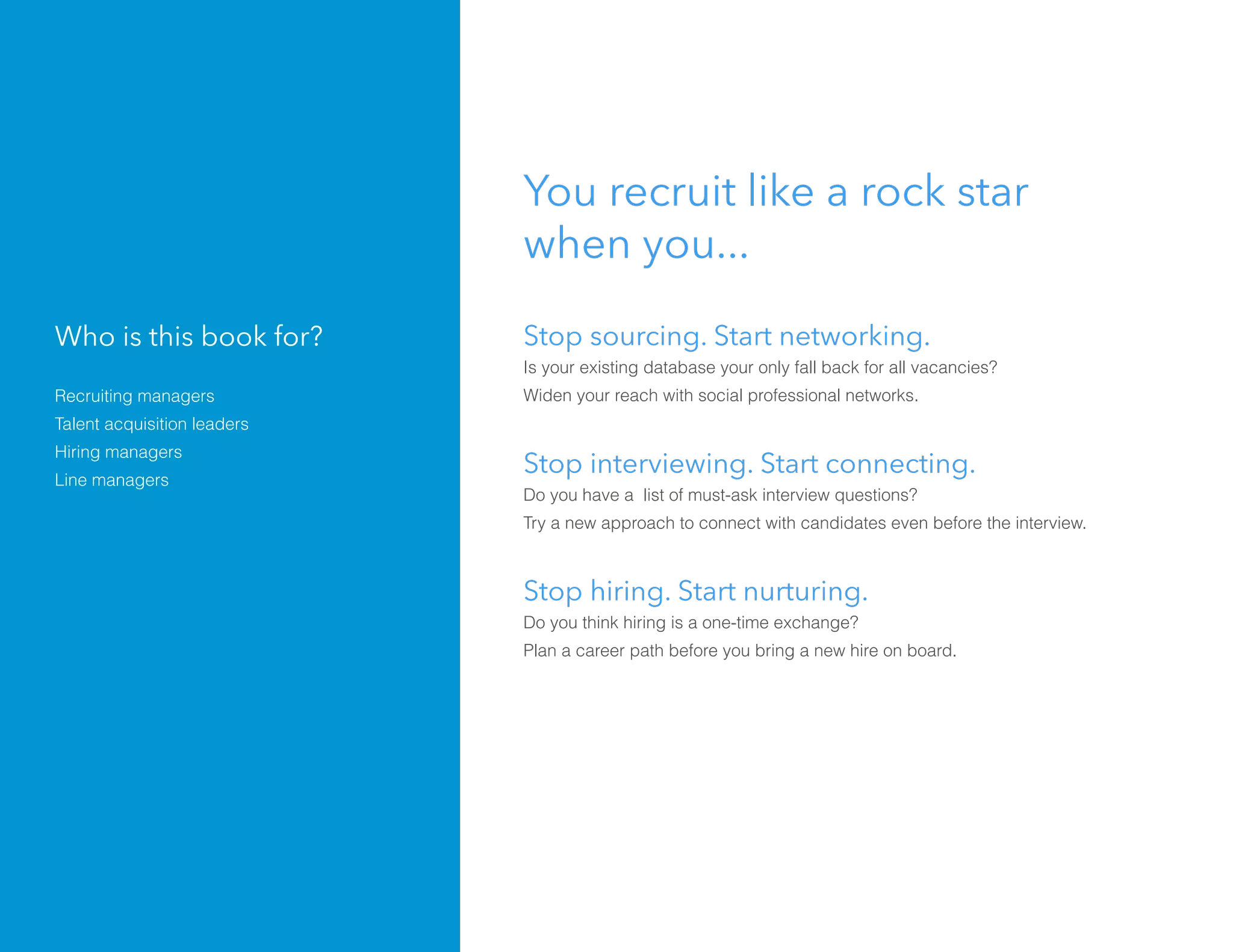 You recruit like a rock star
when you...
Stop sourcing. Start networking.
Is your existing database your only fall back for all vacancies?
Widen your reach with social professional networks.
Stop interviewing. Start connecting.
Do you have a list of must-ask interview questions?
Try a new approach to connect with candidates even before the interview.
Stop hiring. Start nurturing.
Do you think hiring is a one-time exchange?
Plan a career path before you bring a new hire on board.
Who is this book for?
Recruiting managers
Talent acquisition leaders
Hiring managers
Line managers
 