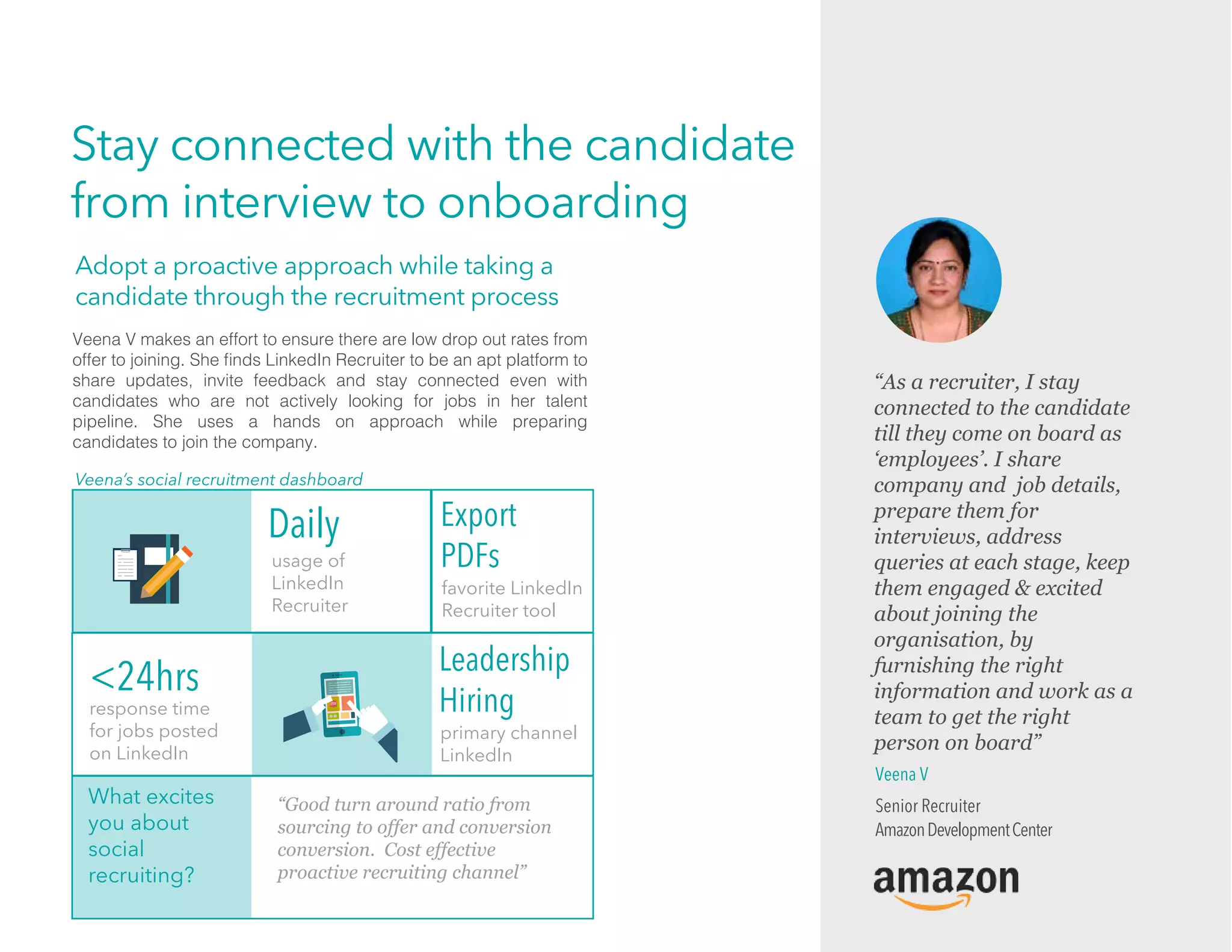 Stay connected with the candidate
from interview to onboarding
What excites
you about
social
recruiting?
“Good turn around ratio from
sourcing to offer and conversion
conversion. Cost effective
proactive recruiting channel”
response time
for jobs posted
on LinkedIn
Export
PDFs
favorite LinkedIn
Recruiter tool
<24hrs Leadership
Hiring
primary channel
LinkedIn
usage of
LinkedIn
Recruiter
Daily
Veena V makes an effort to ensure there are low drop out rates from
offer to joining. She ﬁnds LinkedIn Recruiter to be an apt platform to
share updates, invite feedback and stay connected even with
candidates who are not actively looking for jobs in her talent
pipeline. She uses a hands on approach while preparing
candidates to join the company.
Veena’s social recruitment dashboard
Adopt a proactive approach while taking a
candidate through the recruitment process
Veena V
Senior Recruiter
AmazonDevelopmentCenter
“As a recruiter, I stay
connected to the candidate
till they come on board as
‘employees’. I share
company and job details,
prepare them for
interviews, address
queries at each stage, keep
them engaged & excited
about joining the
organisation, by
furnishing the right
information and work as a
team to get the right
person on board”
 