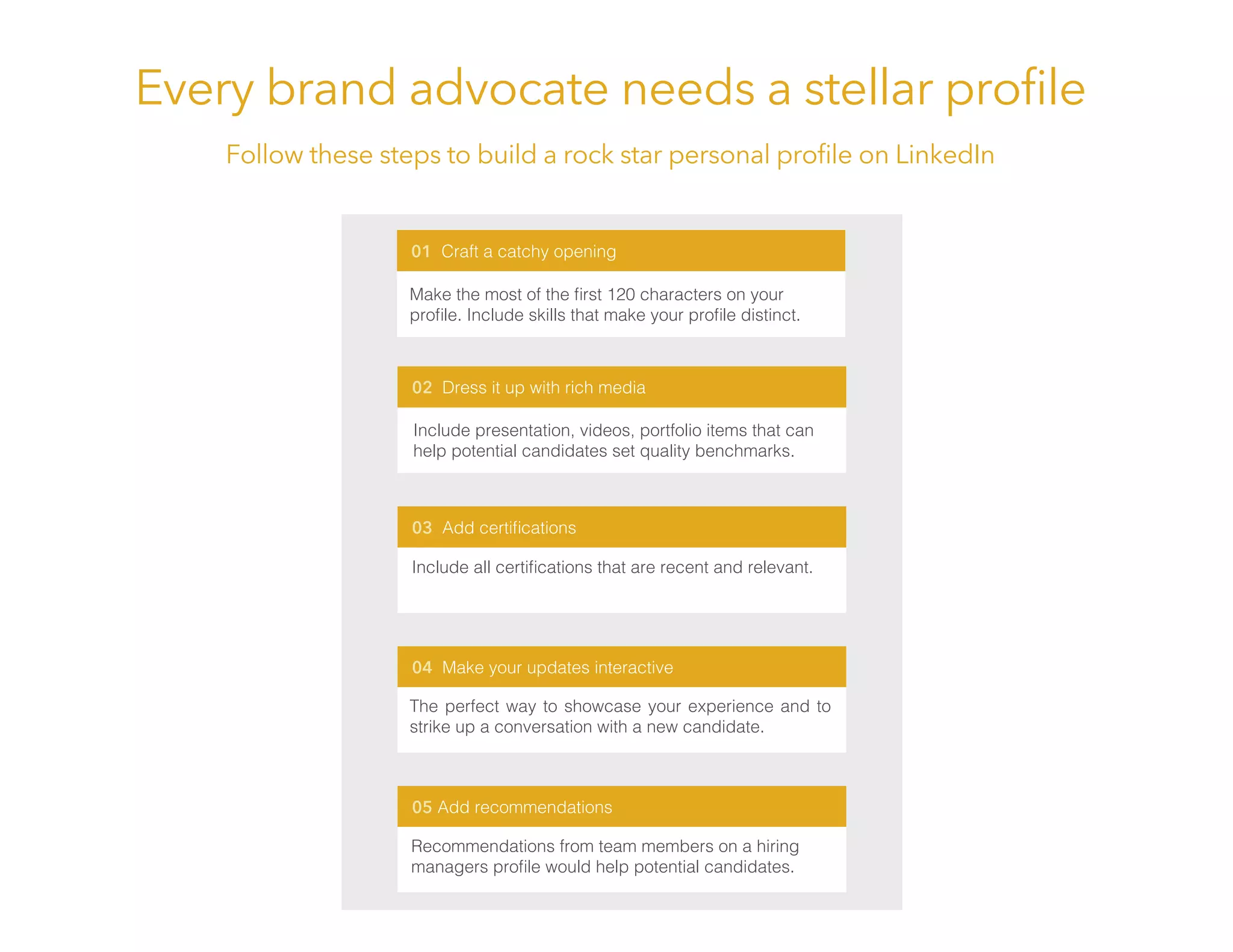 Every brand advocate needs a stellar proﬁle
Follow these steps to build a rock star personal proﬁle on LinkedIn
02 Dress it up with rich media
03 Add certiﬁcations
04 Make your updates interactive
05 Add recommendations
01 Craft a catchy opening
Make the most of the ﬁrst 120 characters on your
proﬁle. Include skills that make your proﬁle distinct.
Include presentation, videos, portfolio items that can
help potential candidates set quality benchmarks.
Include all certiﬁcations that are recent and relevant.
The perfect way to showcase your experience and to
strike up a conversation with a new candidate.
Recommendations from team members on a hiring
managers proﬁle would help potential candidates.
 