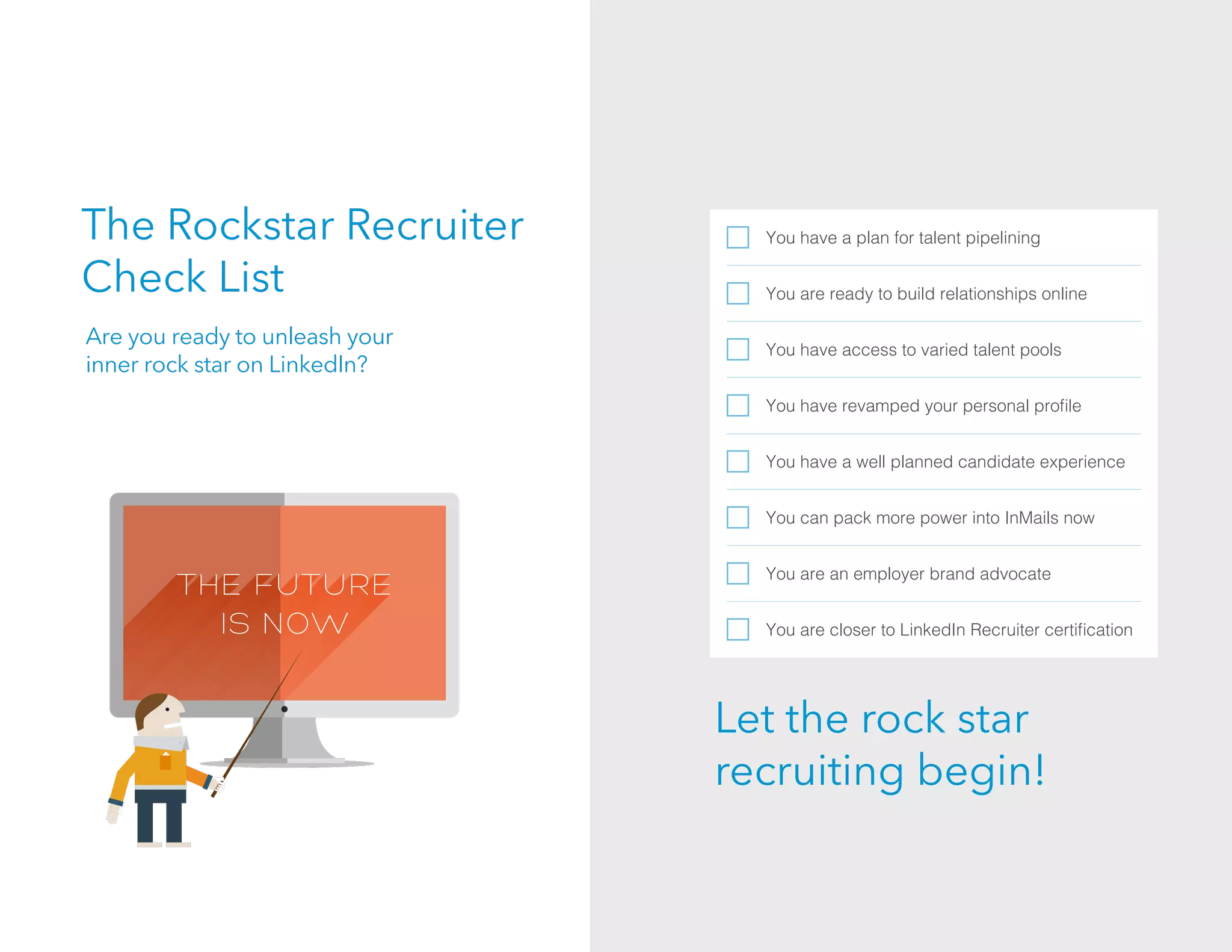 The Rockstar Recruiter
Check List
You have a plan for talent pipelining
You are ready to build relationships online
You have access to varied talent pools
You have revamped your personal proﬁle
You have a well planned candidate experience
You can pack more power into InMails now
You are an employer brand advocate
You are closer to LinkedIn Recruiter certiﬁcation
Are you ready to unleash your
inner rock star on LinkedIn?
Let the rock star
recruiting begin!
 