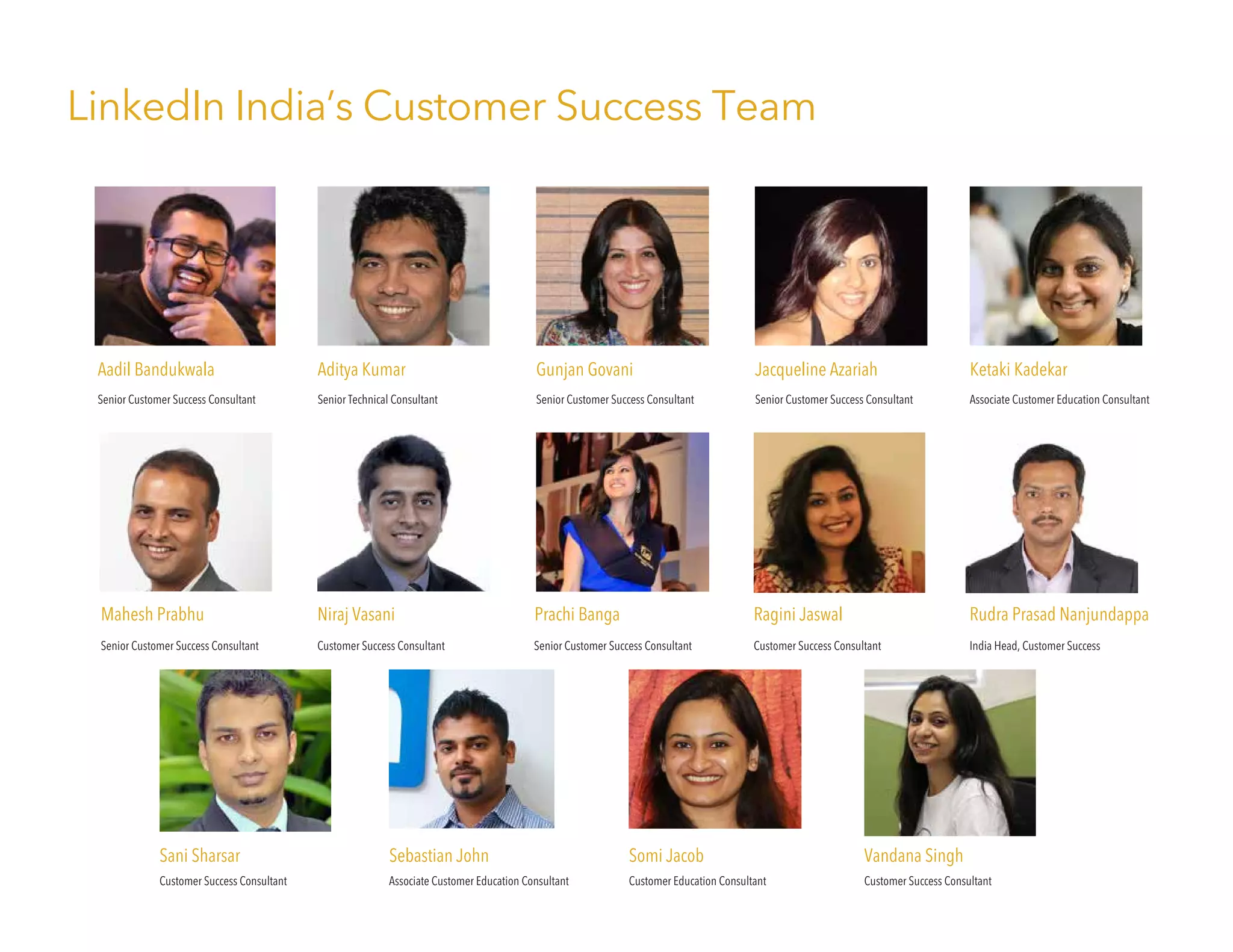 LinkedIn India’s Customer Success Team
Ketaki Kadekar
Associate Customer Education Consultant
Somi Jacob
Customer Education Consultant
Aditya Kumar
Senior Technical Consultant
Sebastian John
Associate Customer Education Consultant
Gunjan Govani
Senior Customer Success Consultant
Jacqueline Azariah
Senior Customer Success Consultant
Mahesh Prabhu
Senior Customer Success Consultant
Niraj Vasani
Customer Success Consultant
Ragini Jaswal
Customer Success Consultant
Sani Sharsar
Customer Success Consultant
Vandana Singh
Customer Success Consultant
Rudra Prasad Nanjundappa
India Head, Customer Success
Aadil Bandukwala
Senior Customer Success Consultant
Prachi Banga
Senior Customer Success Consultant
 