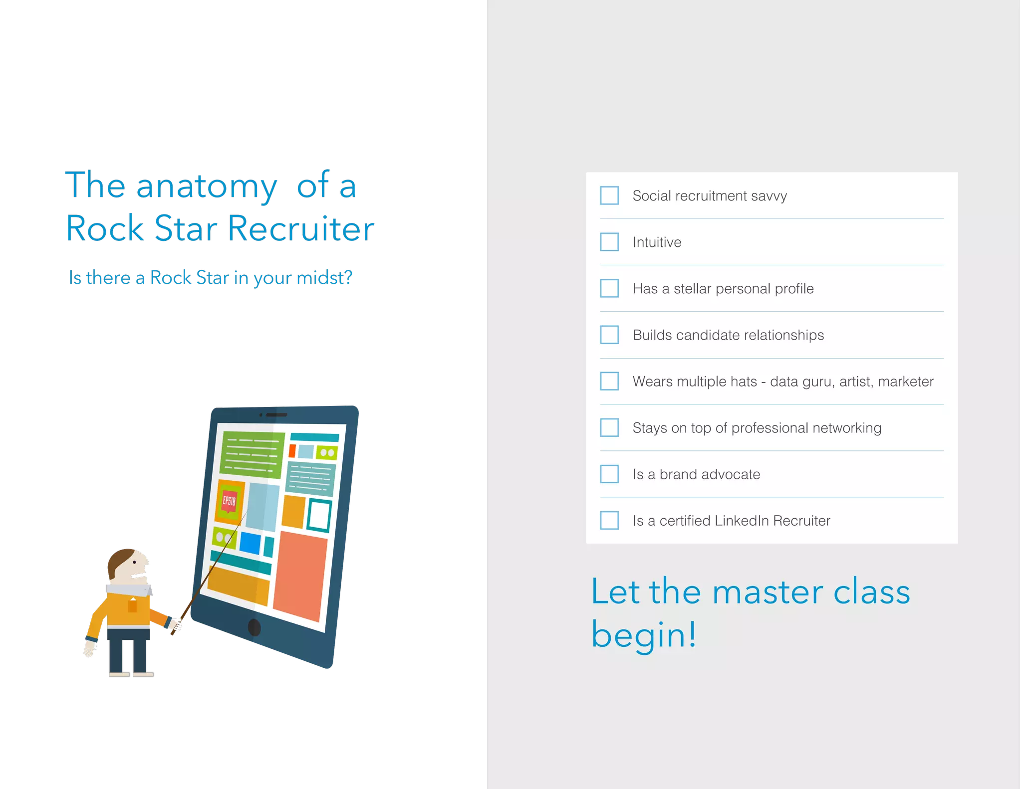 The anatomy of a
Rock Star Recruiter
Social recruitment savvy
Intuitive
Has a stellar personal proﬁle
Builds candidate relationships
Wears multiple hats - data guru, artist, marketer
Stays on top of professional networking
Is a brand advocate
Is a certiﬁed LinkedIn Recruiter
Is there a Rock Star in your midst?
Let the master class
begin!
 