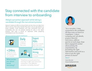Stay connected with the candidate
from interview to onboarding
What excites
you about
social
recruiting?
“Good turn around ratio from
sourcing to offer and conversion
conversion. Cost effective
proactive recruiting channel”
response time
for jobs posted
on LinkedIn
Export
PDFs
favorite LinkedIn
Recruiter tool
<24hrs Leadership
Hiring
primary channel
LinkedIn
usage of
LinkedIn
Recruiter
Daily
Veena V makes an effort to ensure there are low drop out rates from
share updates, invite feedback and stay connected even with
candidates who are not actively looking for jobs in her talent
pipeline. She uses a hands on approach while preparing
candidates to join the company.
Veena’s social recruitment dashboard
Adopt a proactive approach while taking a
candidate through the recruitment process
Veena V
Senior Recruiter
AmazonDevelopmentCenter
“As a recruiter, I stay
connected to the candidate
till they come on board as
‘employees’. I share
company and job details,
prepare them for
interviews, address
queries at each stage, keep
them engaged & excited
about joining the
organisation, by
furnishing the right
information and work as a
team to get the right
person on board”
 