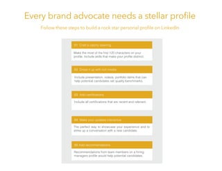 Every brand advocate needs a stellar proﬁle
Follow these steps to build a rock star personal proﬁle on LinkedIn
02 Dress it up with rich media
03
04 Make your updates interactive
05 Add recommendations
01 Craft a catchy opening
Include presentation, videos, portfolio items that can
help potential candidates set quality benchmarks.
The perfect way to showcase your experience and to
strike up a conversation with a new candidate.
Recommendations from team members on a hiring
 